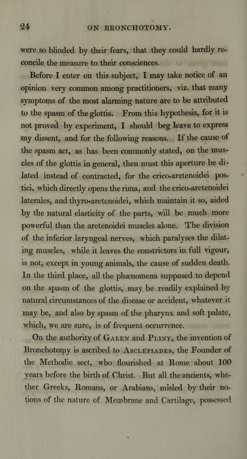 were so blinded by their fears, that they could hardly re¬ concile the measure to their consciences. Before I enter on this subject, I may take notice of an opinion very common among practitioners, viz. that many symptoms of the most alarming nature are to be attributed to the spasm of the glottis. From this hypothesis, for it is not proved by experiment, I should beg leave to express my dissent, and for the following reasons. If the cause of the spasm act, as has been commonly stated, on the mus¬ cles of the glottis in general, then must this aperture be di¬ lated instead of contracted, for the crico-aretenoidei pos- tici, which directly opens the rima, and the crico-aretenoidei laterales, and thyro-aretenoidei, which maintain it so, aided by the natural elasticity of the parts, will be much more powerful than the aretenoidei muscles alone. The division of the inferior laryngeal nerves, which paralyses the dilat¬ ing muscles, while it leaves the constrictors in full vigour, is not, except in young animals, the cause of sudden death. In the third place, all the phenomena supposed to depend on the spasm of the glottis, may be readily explained by natural circumstances of the disease or accident, whatever it may be, and also by spasm of the pharynx and soft palate, which, we are sure, is of frequent occurrence. On the authority of Galen and Pliny, the invention of Bronchotorpy is ascribed to Asclepiades, the Founder of the Methodic sect, who flourished at Rome about 100 years before the birth of Christ. But all the ancients, whe¬ ther Greeks, Romans, or Arabians, misled by their no¬ tions of the nature of Membrane and Cartilage, possessed