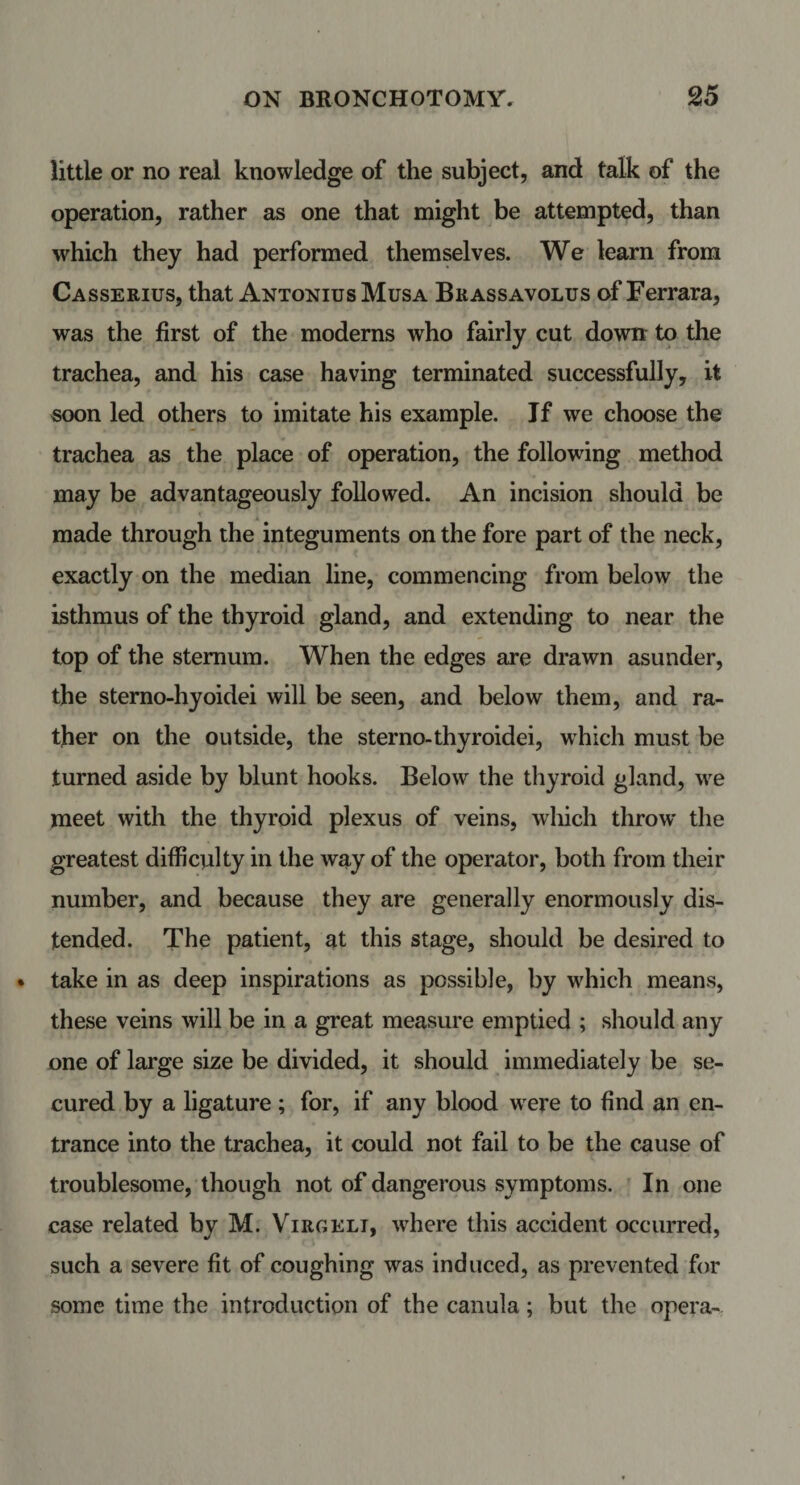 little or no real knowledge of the subject, and talk of the operation, rather as one that might be attempted, than which they had performed themselves. We learn from Casserius, that Antonius Musa Brassavolus of Ferrara, was the first of the moderns who fairly cut down to the trachea, and his case having terminated successfully, it soon led others to imitate his example. If we choose the trachea as the place of operation, the following method may be advantageously followed. An incision should be X made through the integuments on the fore part of the neck, exactly on the median line, commencing from below the isthmus of the thyroid gland, and extending to near the top of the sternum. When the edges are drawn asunder, the sterno-hyoidei will be seen, and below them, and ra¬ ther on the outside, the sterno-thyroidei, which must be turned aside by blunt hooks. Below the thyroid gland, we meet with the thyroid plexus of veins, which throw the greatest difficulty in the way of the operator, both from their number, and because they are generally enormously dis¬ tended. The patient, at this stage, should be desired to take in as deep inspirations as possible, by which means, these veins will be in a great measure emptied ; should any one of large size be divided, it should immediately be se¬ cured by a ligature; for, if any blood were to find an en¬ trance into the trachea, it could not fail to be the cause of troublesome, though not of dangerous symptoms. In one case related by M. Virgelt, where this accident occurred, such a severe fit of coughing was induced, as prevented for some time the introduction of the canula; but the opera-