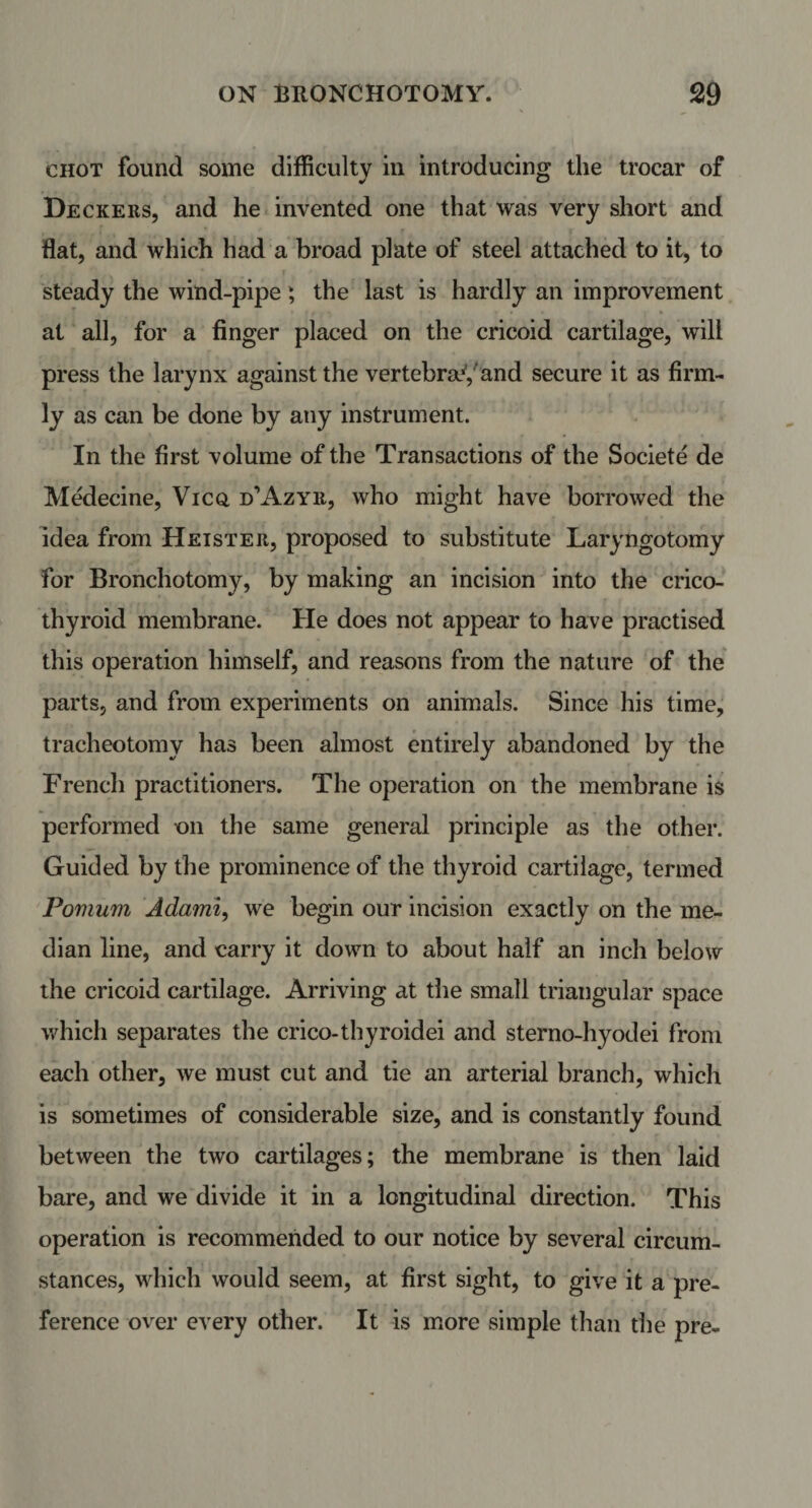 chot found some difficulty in introducing the trocar of Deckers, and he invented one that was very short and flat, and which had a broad plate of steel attached to it, to steady the wind-pipe; the last is hardly an improvement at all, for a finger placed on the cricoid cartilage, will press the larynx against the vertebra11, and secure it as firm¬ ly as can be done by any instrument. In the first volume of the Transactions of the Societe de Medecine, Vicq d’Azyr, who might have borrowed the idea from Heister, proposed to substitute Laryngotomy for Bronchotomy, by making an incision into the crico¬ thyroid membrane. He does not appear to have practised this operation himself, and reasons from the nature of the parts, and from experiments on animals. Since his time, tracheotomy has been almost entirely abandoned by the French practitioners. The operation on the membrane is performed on the same general principle as the other. Guided by the prominence of the thyroid cartilage, termed Pomum Adami, we begin our incision exactly on the me¬ dian line, and carry it down to about half an inch below the cricoid cartilage. Arriving at the small triangular space which separates the crico-thyroidei and sterno-hyodei from each other, we must cut and tie an arterial branch, which is sometimes of considerable size, and is constantly found between the two cartilages; the membrane is then laid bare, and we divide it in a longitudinal direction. This operation is recommended to our notice by several circum¬ stances, which would seem, at first sight, to give it a pre¬ ference over every other. It is more simple than the pre-