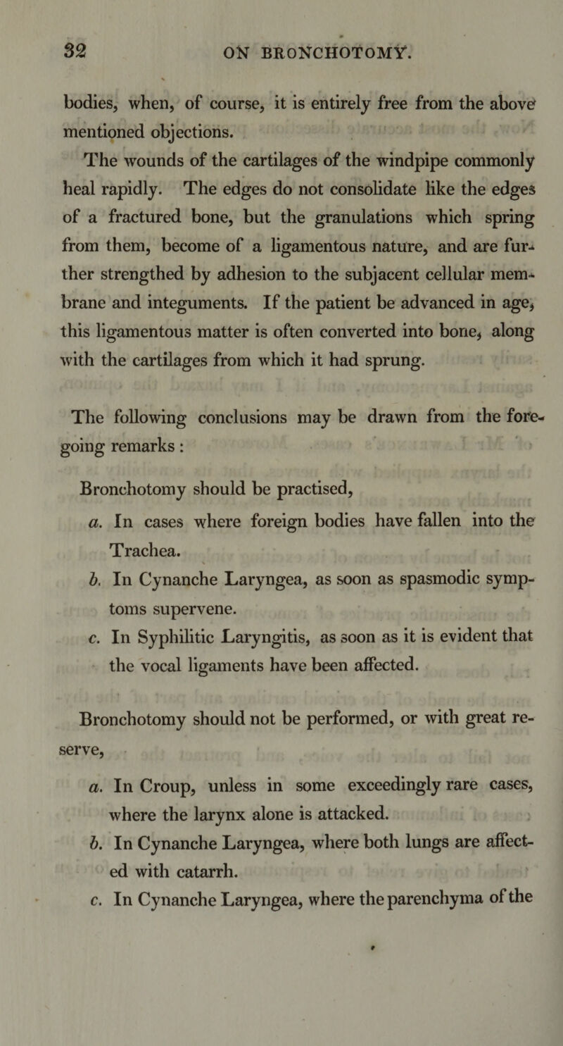 bodies, when, of course, it is entirely free from the above mentioned objections. The wounds of the cartilages of the windpipe commonly heal rapidly. The edges do not consolidate like the edges of a fractured bone, but the granulations which spring from them, become of a ligamentous nature, and are fur-*, ther strengthed by adhesion to the subjacent cellular mem* brane and integuments. If the patient be advanced in age* this ligamentous matter is often converted into bone* along with the cartilages from which it had sprung. The following conclusions may be drawn from the fore¬ going remarks: Bronchotomy should be practised, a. In cases where foreign bodies have fallen into the Trachea. b. In Cynanche Laryngea, as soon as spasmodic symp¬ toms supervene. c. In Syphilitic Laryngitis, as soon as it is evident that the vocal ligaments have been affected. Bronchotomy should not be performed, or with great re¬ serve, a. In Croup, unless in some exceedingly rare cases, where the larynx alone is attacked. b. In Cynanche Laryngea, where both lungs are affect¬ ed with catarrh. c. In Cynanche Laryngea, where the parenchyma of the