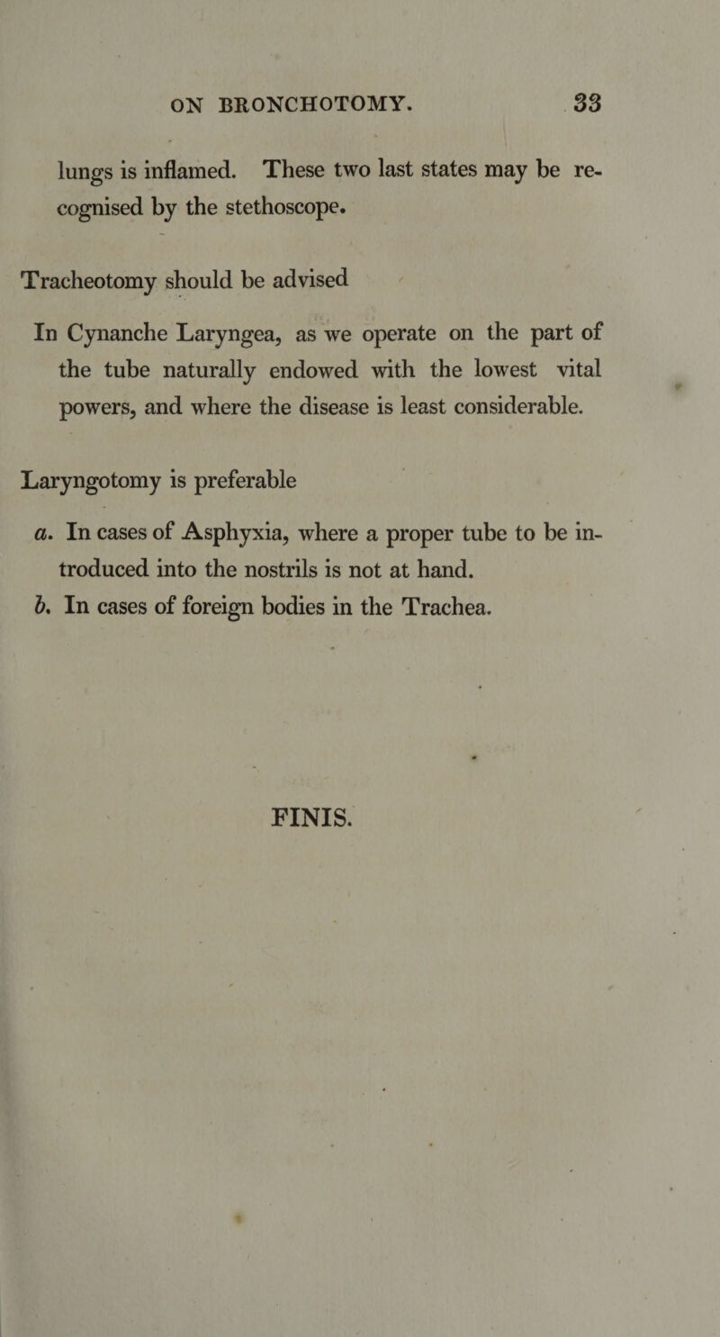 lungs is inflamed. These two last states may be re¬ cognised by the stethoscope. Tracheotomy should be advised In Cynanche Laryngea, as we operate on the part of the tube naturally endowed with the lowest vital powers, and where the disease is least considerable. Laryngotomy is preferable a. In cases of Asphyxia, where a proper tube to be in¬ troduced into the nostrils is not at hand. b. In cases of foreign bodies in the Trachea. FINIS.