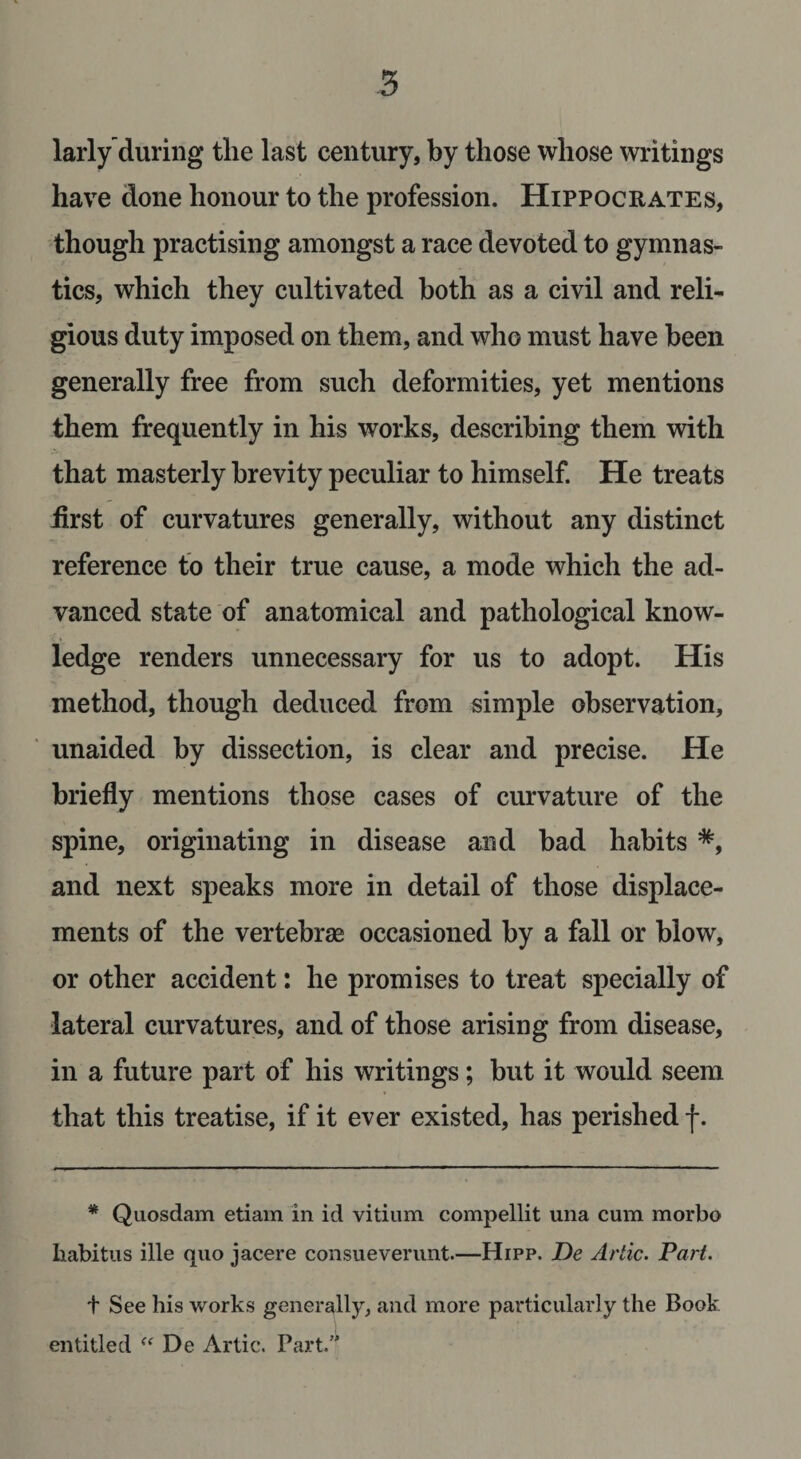 larly'during the last century, by those whose writings have done honour to the profession. Hippocrates, though practising amongst a race devoted to gymnas¬ tics, which they cultivated both as a civil and reli¬ gious duty imposed on them, and who must have been generally free from such deformities, yet mentions them frequently in his works, describing them with that masterly brevity peculiar to himself. He treats first of curvatures generally, without any distinct reference to their true cause, a mode which the ad¬ vanced state of anatomical and pathological know¬ ledge renders unnecessary for us to adopt. His method, though deduced from simple observation, unaided by dissection, is clear and precise. He briefly mentions those cases of curvature of the spine, originating in disease and bad habits *, and next speaks more in detail of those displace¬ ments of the vertebrae occasioned by a fall or blow, or other accident: he promises to treat specially of lateral curvatures, and of those arising from disease, in a future part of his writings; but it would seem that this treatise, if it ever existed, has perished f. * Quosdam etiam in id vitium compellit una cum morbo habitus ille quo jacere consueverunt.—Hipp. De Artie. Part. t See his works generally, and more particularly the Book entitled “ De Artie. Part.