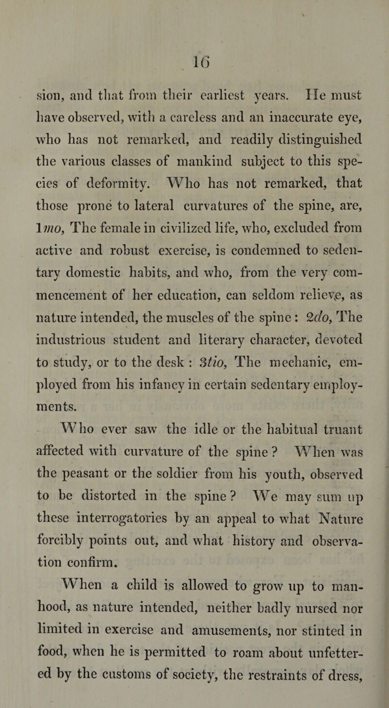 sion, and that from their earliest years. He must have observed, with a careless and an inaccurate eye, who has not remarked, and readily distinguished the various classes of mankind subject to this spe¬ cies of deformity. Who has not remarked, that those prone to lateral curvatures of tlie spine, are, 1 mo, The female in civilized life, who, excluded from active and robust exercise, is condemned to seden¬ tary domestic habits, and who, from the very com¬ mencement of her education, can seldom relieve, as nature intended, the muscles of the spine : 2&lt;r/o, The industrious student and literary character, devoted to study, or to the desk : 3tio, The mechanic, em¬ ployed from his infancy in certain sedentary employ¬ ments. Who ever saw the idle or the habitual truant affected with curvature of the spine ? When was the peasant or the soldier from his youth, observed to be distorted in the spine? We may sum up these interrogatories by an appeal to what Nature forcibly points out, and what history and observa¬ tion confirm. When a child is allowed to grow up to man¬ hood, as nature intended, neither badly nursed nor limited in exercise and amusements, nor stinted in food, when he is permitted to roam about unfetter¬ ed by the customs of society, the restraints of dress,