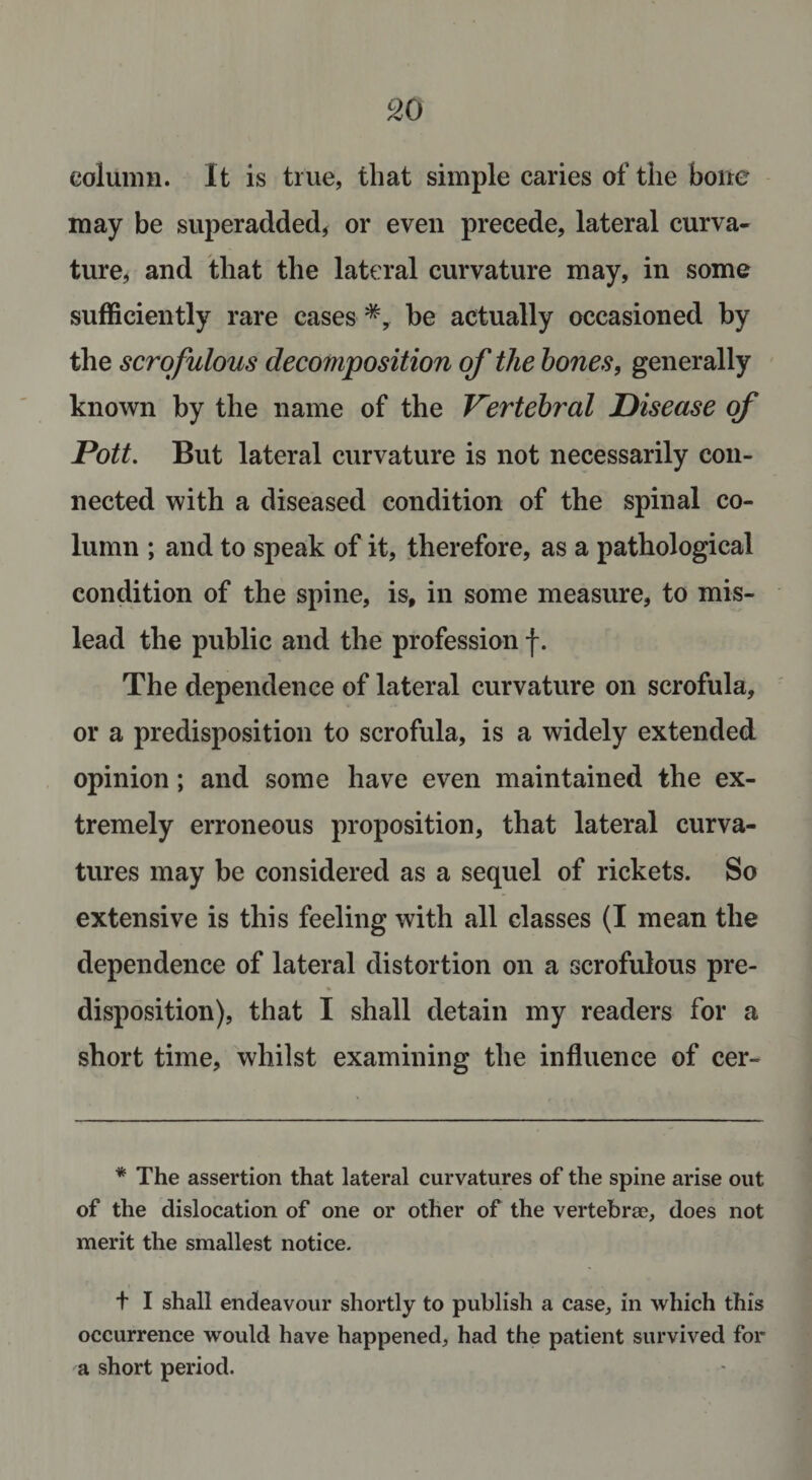 column. It is true, that simple caries of the bone may be superadded, or even precede, lateral curva¬ ture, and that the lateral curvature may, in some sufficiently rare cases *, be actually occasioned by the scrofulous decomposition of the hones, generally known by the name of the Vertebral Disease of Pott. But lateral curvature is not necessarily con¬ nected with a diseased condition of the spinal co¬ lumn ; and to speak of it, therefore, as a pathological condition of the spine, is, in some measure, to mis¬ lead the public and the profession f. The dependence of lateral curvature on scrofula, or a predisposition to scrofula, is a widely extended opinion; and some have even maintained the ex¬ tremely erroneous proposition, that lateral curva¬ tures may be considered as a sequel of rickets. So extensive is this feeling with all classes (I mean the dependence of lateral distortion on a scrofulous pre- disposition), that I shall detain my readers for a short time, whilst examining the influence of cer- * The assertion that lateral curvatures of the spine arise out of the dislocation of one or other of the vertebra?, does not merit the smallest notice. t I shall endeavour shortly to publish a case, in which this occurrence would have happened, had the patient survived for a short period.