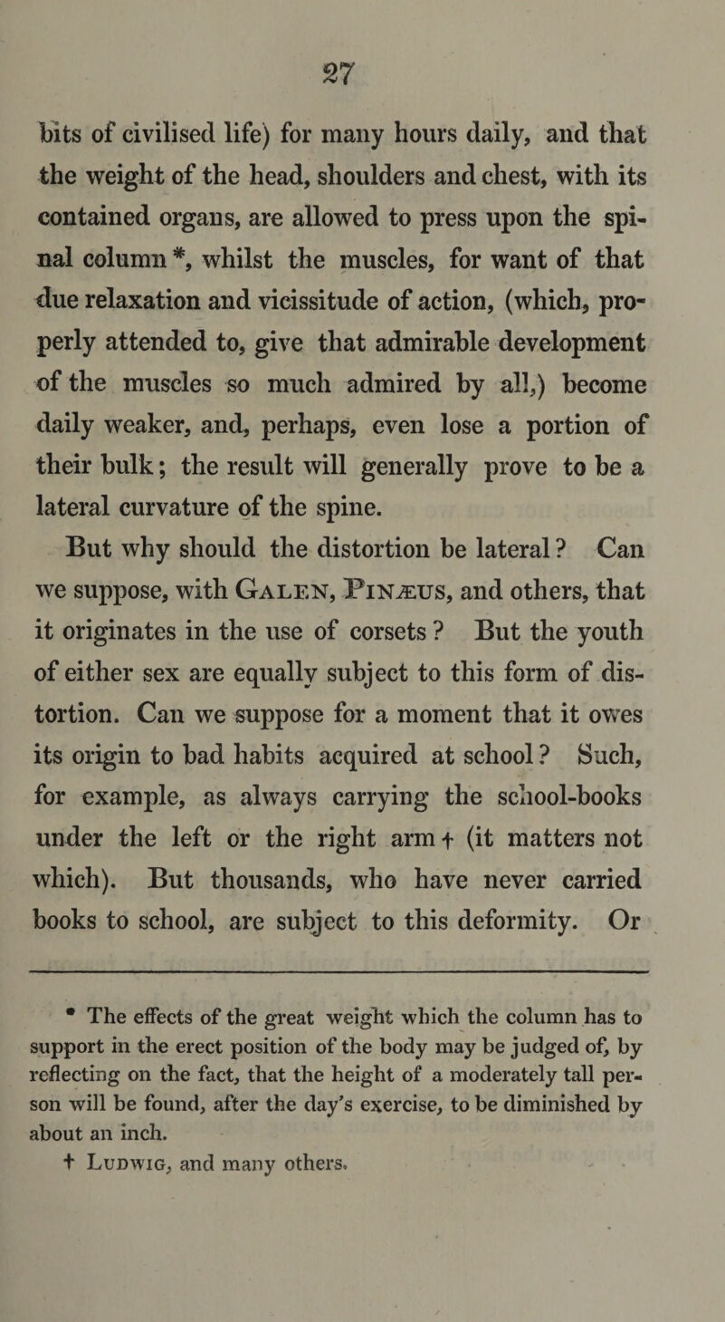 bits of civilised life) for many hours daily, and that the weight of the head, shoulders and chest, with its contained organs, are allowed to press upon the spi¬ nal column *, whilst the muscles, for want of that due relaxation and vicissitude of action, (which, pro¬ perly attended to, give that admirable development of the muscles so much admired by all,) become daily weaker, and, perhaps, even lose a portion of their bulk; the result will generally prove to be a lateral curvature of the spine. But why should the distortion be lateral ? Can we suppose, with Galen, Pin^eus, and others, that it originates in the use of corsets ? But the youth of either sex are equally subject to this form of dis¬ tortion. Can we suppose for a moment that it owes its origin to bad habits acquired at school ? Such, for example, as always carrying the school-books under the left or the right arm t (it matters not which). But thousands, who have never carried books to school, are subject to this deformity. Or • The effects of the great weight which the column has to support in the erect position of the body may be judged of, by reflecting on the fact, that the height of a moderately tall per¬ son will be found, after the day’s exercise, to be diminished by about an inch. t Ludwig, and many others.