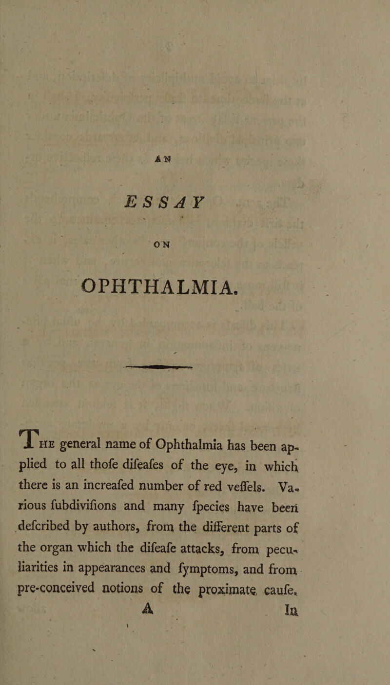 ESSAY O N OPHTHALMIA. The general name of Ophthalmia has been ap¬ plied to all thofe difeafes of the eye, in which there is an increafed number of red veffels. Va* rious fubdivifions and many fpecies have been defcribed by authors, from the different parts of the organ which the difeafe attacks, from pecu¬ liarities in appearances and fymptoms, and from pre-conceived notions of the proximate, caufe, A In