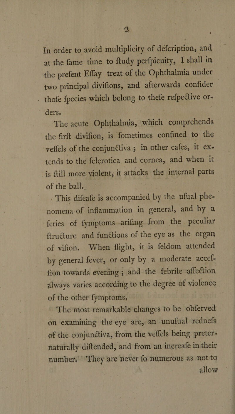 i In order to avoid multiplicity of defcription, and at the fame time to ftudy perfpicuity, I shall in the prefent Effay treat of the Ophthalmia under two principal divifions, and afterwards confider * thofe fpecies which belong to thefe refpe&amp;ive or¬ ders. The acute Ophthalmia, which comprehends the firfh divifion, is fometimes confined to the veffels of the conjunctiva ; in other cafes, it ex¬ tends to the fclerotica and cornea, and when it is ftill more violent, it attacks the internal parts of the ball. . This difeafe is accompanied by the ufual phe¬ nomena of inflammation in general, and by a feries of fymptoms arifmg from the peculiar ftruCture and functions of the eye as the organ of vifion. When flight, it is feldom attended by general fever, or only by a moderate accef- fion towards evening ; and the febrile affeCtion always varies according to the degree of violence of the other fymptoms. The most remarkable changes to be obferved on examining the eye are, an unufual rednefs of the conjunctiva, from the veffels being preter- naturally diftended, and from an increafe in their number. They are never fo numerous as not to allow