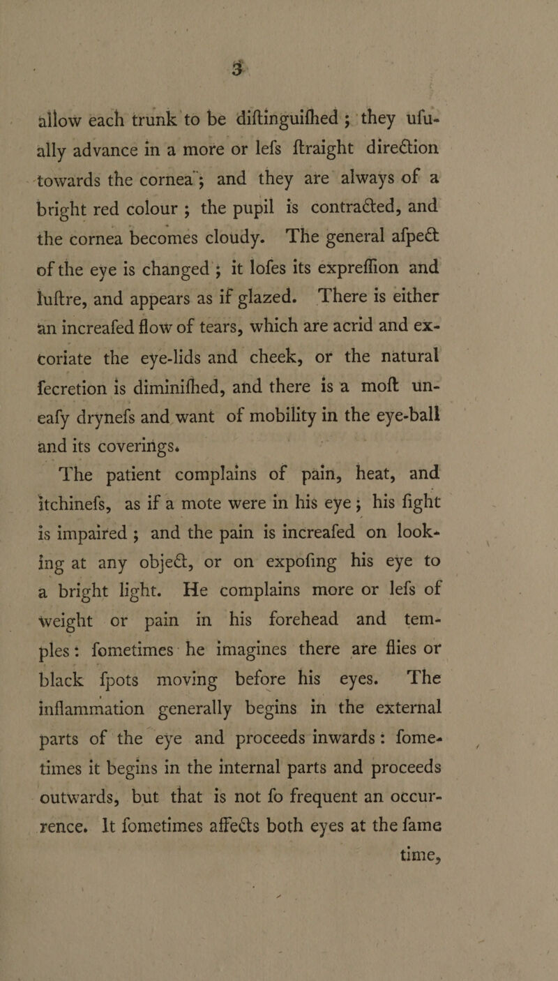 allow each trunk to be diftinguilhed ; they ufu- ally advance in a more or lefs ftraight direction towards the cornea'; and they are always of a bright red colour ; the pupil is contra&amp;ed, and the cornea becomes cloudy. The general afpe£t of the eye is changed ; it lofes its expreflion and luftre, and appears as if glazed. There is either an increafed flow of tears, which are acrid and ex¬ coriate the eye-lids and cheek, or the natural fecretion is diminilhed, and there is a moft un- eafy drynefs and want of mobility in the eye-ball and its coverings* The patient complains of pain, heat, and itchinefs, as if a mote were in his eye ; his fight is impaired ; and the pain is increafed on look¬ ing at any objed, or on expofmg his eye to a bright light. He complains more or lefs of weight or pain in his forehead and tem¬ ples : fometimes he imagines there are flies or black fpots moving before his eyes. The inflammation generally begins in the external parts of the eye and proceeds inwards: fome¬ times it begins in the internal parts and proceeds outwards, but that is not fo frequent an occur¬ rence* It fometimes affe&amp;s both eyes at the fame time.