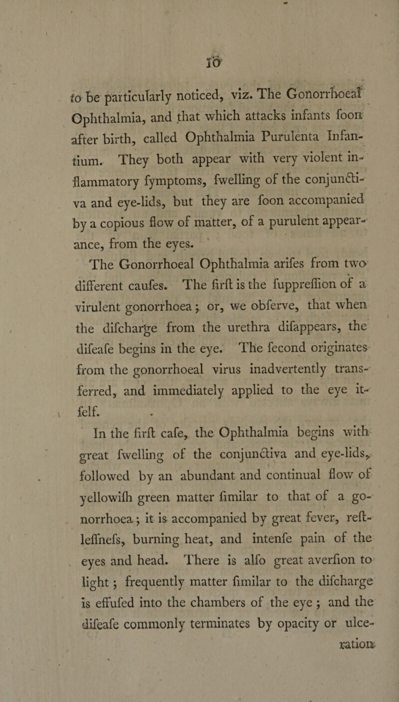 to be particularly noticed, viz. The Gonorrhoeal Ophthalmia, and that which attacks infants foon after birth, called Ophthalmia Purulenta Infan- tium. They both appear with very violent in¬ flammatory fymptoms, fwelling of the conj undi¬ va and eye-lids, but they are foon accompanied by a copious flow of matter, of a purulent appear¬ ance, from the eyes. The Gonorrhoeal Ophthalmia arifes from two % different caufes. The firft is the fuppreflion of a virulent gonorrhoea ; or, we obferve, that when the difcharge from the urethra difappears, the difeafe begins in the eye. The fecond originates from the gonorrhoeal virus inadvertently trans¬ ferred, and immediately applied to the eye it- felf. In the ffrft cafe, the Ophthalmia begins with great fwelling of the conjun&amp;iva and eye-lids* followed by an abundant and continual flow of yellowifh green matter fimilar to that of a go¬ norrhoea \ it is accompanied by great fever, reff- lelfnefs, burning heat, and intenfe pain of the eyes and head. There is alfo great averfion to light; frequently matter fimilar to the difcharge is effufed into the chambers of the eye ; and the difeafe commonly terminates by opacity or ulce¬ ration.