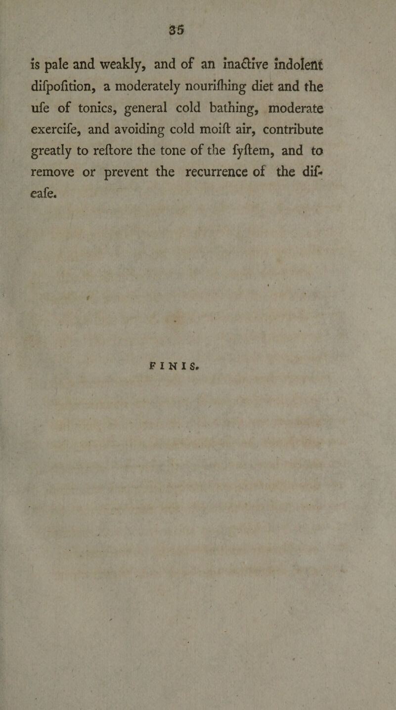 is pale and weakly, and of an ina&amp;ive indolent difpofition, a moderately nourifhing diet and the ufe of tonics, general cold bathing, moderate exercife, and avoiding cold moift air, contribute greatly to reftore the tone of the fyftem, and to remove or prevent the recurrence of the dif- eafe. FINIS.