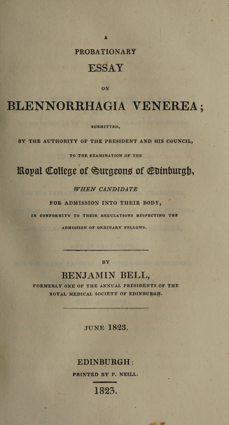 A PROBATIONARY ESSAY ON BLENNORRHAGIA VENEREA; I SUBMITTED, BY THE AUTHORITY OF THE PRESIDENT AND HIS COUNCIL, TO THE EXAMINATION OF THE Kogal College of burgeons of CDinbutgfi, WHEN CANDIDATE FOR ADMISSION INTO THEIR BODY, IN CONFORMITY TO THEIR REGULATIONS RESPECTING THE ADMISSION OF ORDINARY FELLOWS. BY BENJAMIN BELI., FORMERLY ONE OF THE ANNUAL PRESIDENTS OF THE ROYAL MEDICAL SOCIETY OF EDINBURGH. JUNE 1823. EDINBURGH: PRINTED BY P. NEILL. 1823