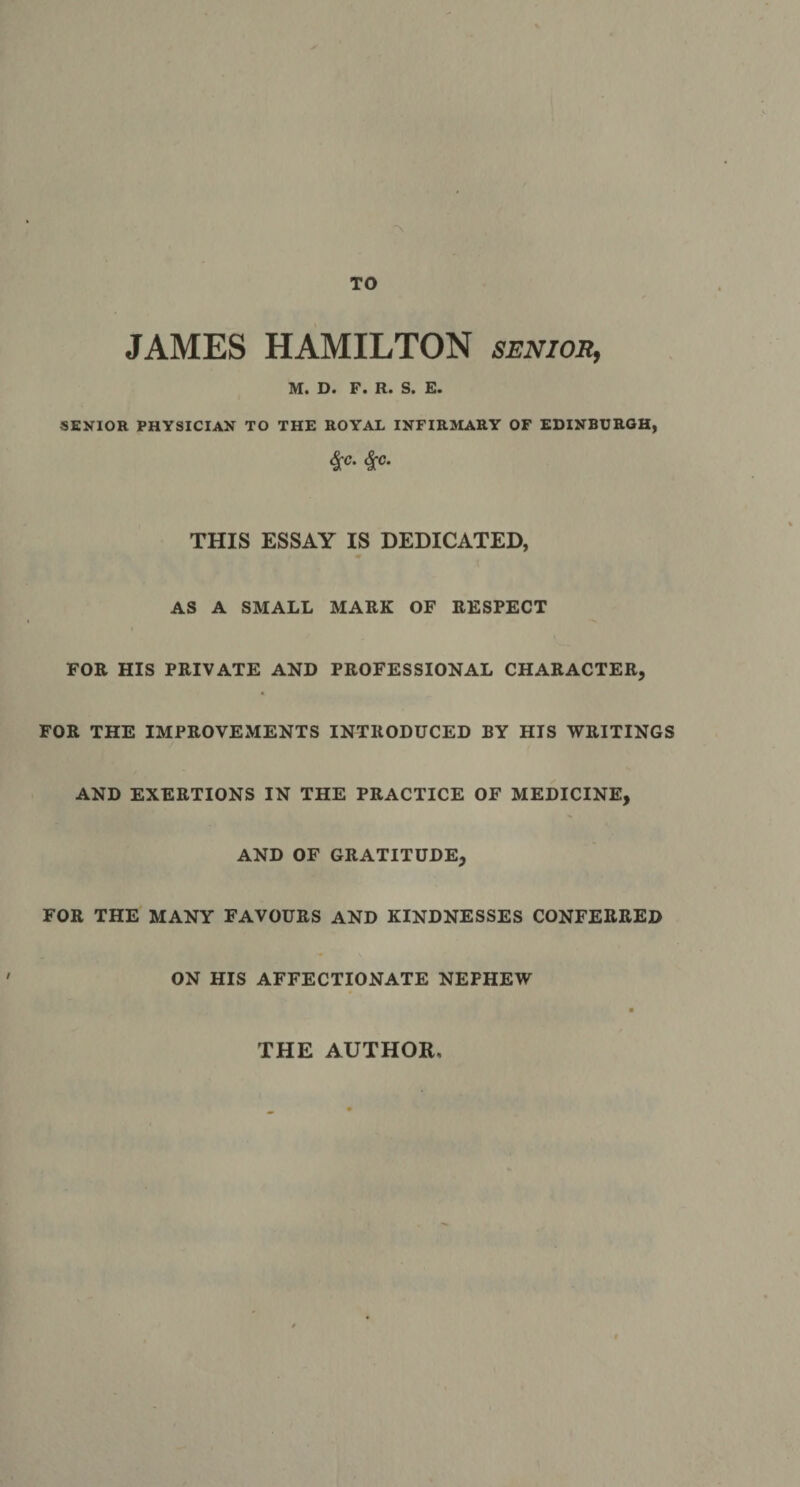 TO JAMES HAMILTON senios, D« F• Ft* S* F* SEXIOR PHYSICIAN TO THE ROYAL INFIR3IAEY OF EDINBURGH, ^c. 4^c. THIS ESSAY IS DEDICATED, AS A SMALL MARK OF RESPECT FOR HIS PRIVATE AND PROFESSIONAL CHARACTER, FOR THE IMPROVEMENTS INTRODUCED BY HIS WRITINGS AND EXERTIONS IN THE PRACTICE OF MEDICINE, AND OF GRATITUDE, FOR THE MANY FAVOURS AND KINDNESSES CONFERRED ON HIS AFFECTIONATE NEPHEW THE AUTHOR