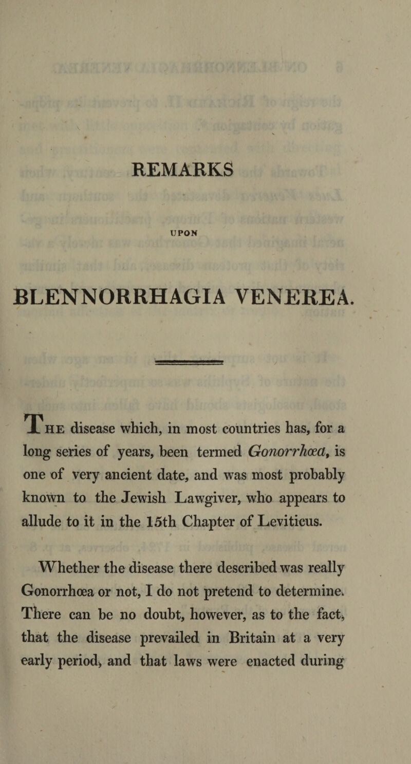 REMARKS UPON BLENNORRHAGIA VENEREA. The disease which, in most countries has, for a long series of years, been termed Gonorrhoea, is one of very ancient date, and was most prohahly known to the Jewish Lawgiver, who appears to allude to it in the 15th Chapter of Leviticus. t I s Whether the disease there described was really Gonorrhoea or not, I do not pretend to determine. There can be no doubt, however, as to the factj that the disease prevailed in Britain at a very early period, and that laws were enacted during