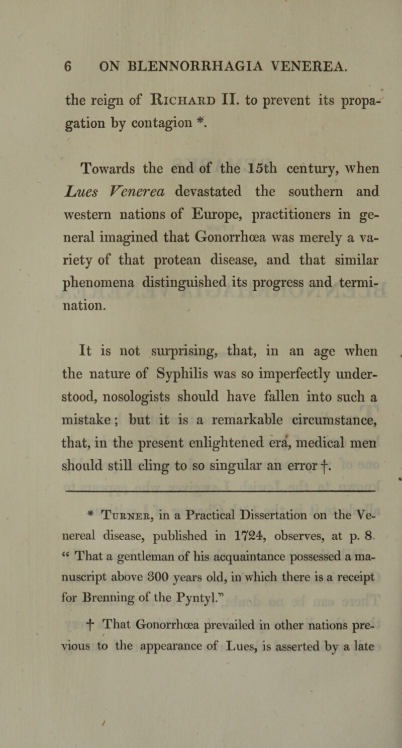 the reign of Richard II. to prevent its propa¬ gation by contagion *, r Towards the end of the 15th century, when Jjaes Venerea devastated the southern and western nations of Eiuope, practitioners in ge¬ neral imagined that Gonorrhoea was merely a va¬ riety of that protean disease, and that similar phenomena distinguished its progress and termi¬ nation. It is not surprising, that, in an age when the nature of Sypliilis was so imperfectly under¬ stood, nosologists should have fallen into such a mistake; but it is a remarkable circumstance, that, in the present enlightened era, medical men should still cling to so singular an error f. * Turner, in a Practical Dissertation on the Ve¬ nereal disease, published in 1724, observes, at p. 8. “ That a gentleman of his acquaintance possessed a ma¬ nuscript above 300 years old, in which there is a receipt for Brenning of the Pyntyl.'” •|* That Gonorrhoea prevailed in other nations pre- vious to the appearance of Lues, is asserted by a late