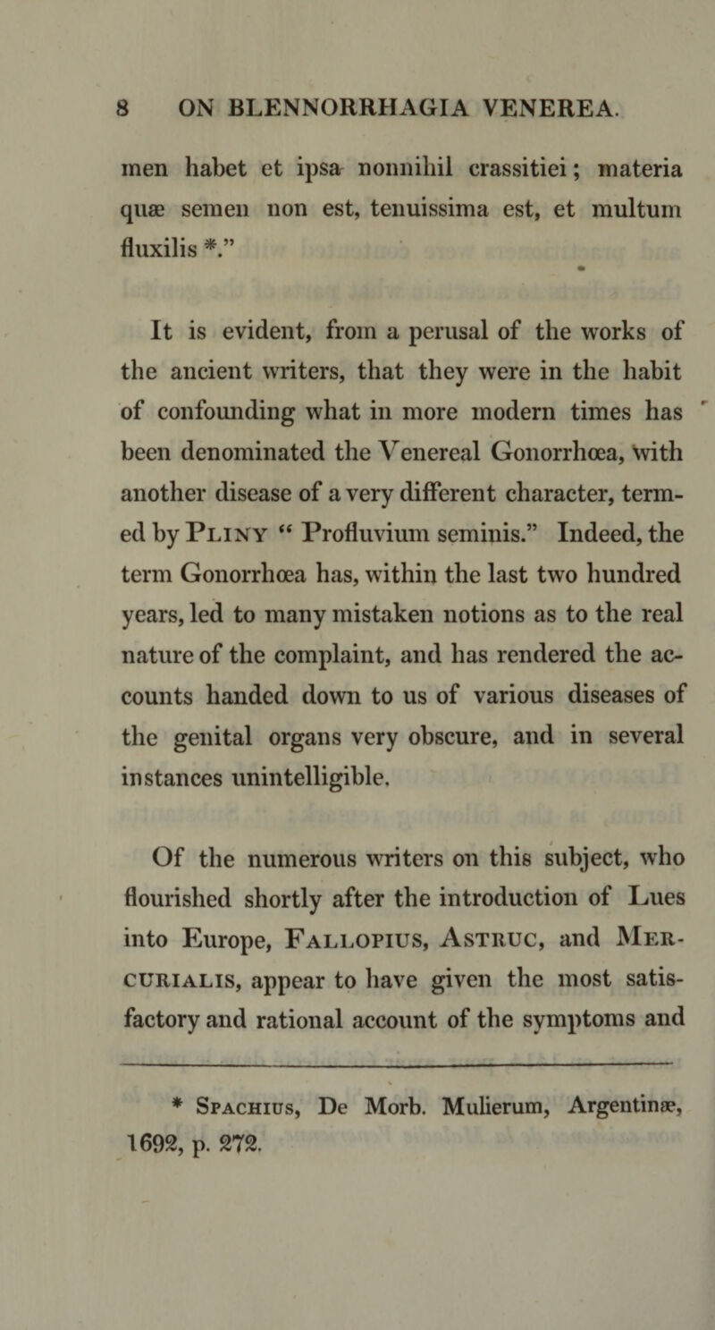 men habet et ipsar nonnihil crassitiei; materia quae semen non est, tenuissima est, et multum fluxilis It is evident, from a perusal of the works of the ancient writers, that they were in the habit of confounding what in more modern times has been denominated the Venereal Gonorrhoea, \vith another disease of a very different character, term¬ ed by Pliny “ Profluvium seminis.” Indeed, the term Gonorrhoea has, within the last two hundred years, led to many mistaken notions as to the real nature of the complaint, and has rendered the ac¬ counts handed down to us of various diseases of the genital organs very obscure, and in several instances unintelligible. Of the numerous writers on this subject, who flourished shortly after the introduction of Lues into Europe, Fallopius, Astruc, and JNIer- cuRiALis, appear to liave given the most satis¬ factory and rational account of the symptoms and * Spachius, De Morb. Mulierum, Argenting?, 1692, p. 272.