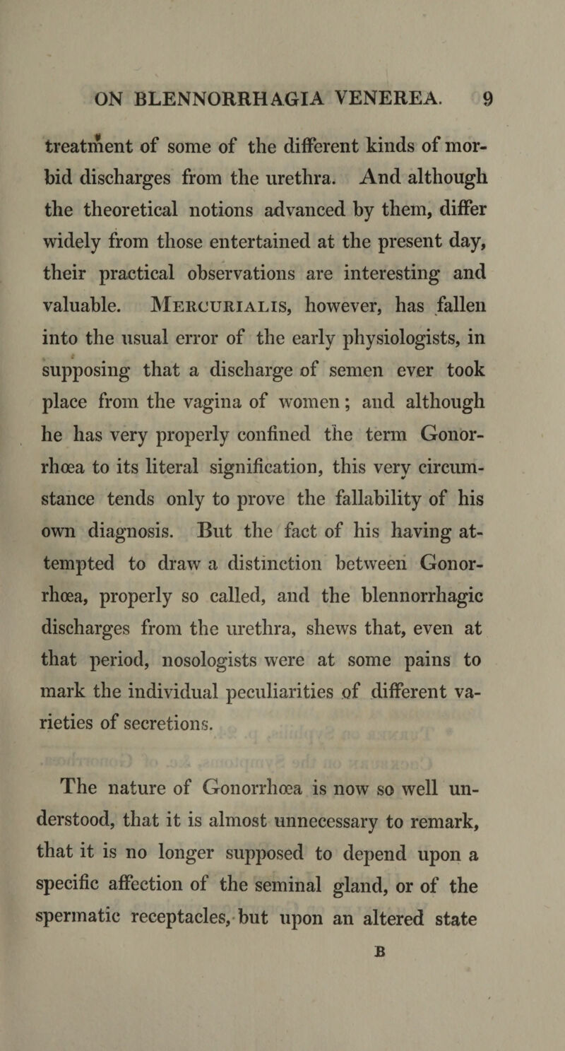 treatment of some of the different kinds of mor¬ bid discharges from the urethra. And although the theoretical notions advanced by them, differ wridely from those entertained at the present day, their practical observations are interesting and valuable. Mercurialis, how^ever, has fallen into the usual error of the early physiologists, in supposing that a discharge of semen ever took place from the vagina of women; and although he has very properly confined the term Gonor¬ rhoea to its literal signification, this very circum¬ stance tends only to prove the fallability of his own diagnosis. But the fact of his having at¬ tempted to draw a distinction between Gonor¬ rhoea, properly so called, and the blennorrhagic discharges from the urethra, shews that, even at that period, nosologists were at some pains to mark the individual peculiarities of different va¬ rieties of secretions. The nature of Gonorrhoea is now so well un¬ derstood, that it is almost unnecessary to remark, that it is no longer supposed to depend upon a specific affection of the seminal gland, or of the spermatic receptacles,* but upon an altered state B