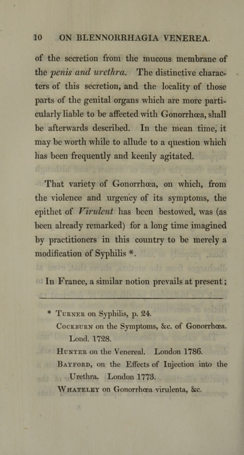 of the secretion from the mucous membrane of the penis and urethra. The distinctive charac¬ ters of this secretion, and the locality of those parts of the genital organs which are more parti¬ cularly liable to be affected with Gonorrhoea, shall be afterwards described. In the mean time, it may be worth while to allude to a question which has been frequently and keenly agitated. That variety of Gonorrhoea, on which, from the violence and urgency of its symptoms, the epithet of Virulent has been bestowed, was (as been already remarked) for a long time imagined by practitioners in this country to be merely a modification of Syphilis In France, a similar notion prevails at present; * Turner on Syphilis, p. 24. CocKBURN on the Symptoms, &amp;c. of Gonorrhoea. Lond. 1728. Hunter on the Venereal. London 1786. Rayford, on the Effects of Injection into the • . Urethra. London 1773. W hateley on Gonorrhoea virulenta, &amp;c.