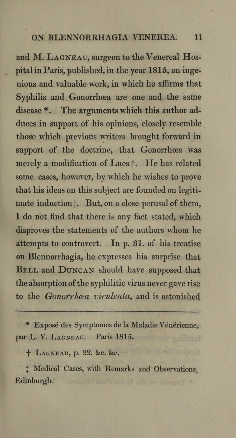 and M. Lagneau, surgeon to the Venereal Hos¬ pital in Paris, published, in the year 1815, an inge¬ nious and valuable work, in which he affirms that Syphilis and Gonorrhoea are one and the same disease *. The arguments which this author ad¬ duces in support of his opinions, closely resemble. those which previous writers brought forward in support of the doctrine, that Gonorrhoea was merely a modification of Lues f. He has related some cases, however, by which he wishes to prove that his ideas on this subject are founded on legiti¬ mate induction But, on a close perusal of them, 1 do not find that there is any fact stated, which disproves the statements of the authors whom he attempts to controvert. In p. 31. of his treatise on Blennorrhagia, he expresses his surprise that Bell and Duncan should have supposed that the absorption of the syphilitic virus never gave rise to the Gonorrhoea virulentat and is astonished * Expose des Symptomes de la Maladie Venerienne, par L. V. Lagneau. Paris 1815. Lagneau, p. 22. &amp;c. &amp;c. I Medical Cases, with Remarks and Observations^ Edinburgh.