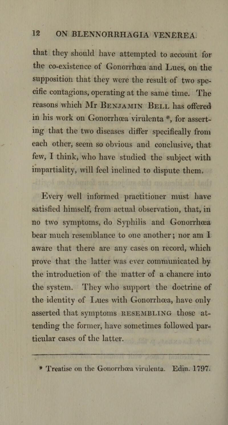 that they should have attempted to account for the co-existence of Gonorrhoea and Lues, on the supposition that they were the result of two spe¬ cific contagions, operating at the same time. The reasons which JNIr Benjamin Bell has offered in his work on Gonorrhoea virulenta for assert¬ ing that the tw^o diseases differ specifically from each other, seem so obvious and conclusive, that few, I think, who have studied the subject with « impartiality, will feel inclined to dispute them* Every W'ell informed practitioner must have satisfied himself, from actual observation, that, in no two symptoms, do Syphilis and Gonorrhoea bear much resemblance to one another; nor am 1 aware that there are any cases on record, which prove that the latter was ever communicated by the introduction of the matter of a chancre into the system. They who support the doctrine of the identity of Imes with Gonorrhoea, have only asserted that symptoms iiesembling those at¬ tending the former, have sometimes followed par¬ ticular cases of the latter. * Treatise on the Gonorrlioea virulenta. Edin. 1797.