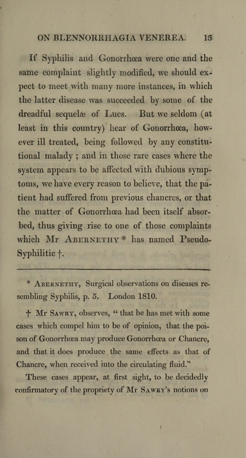 If Syphilis and Gonorrhoea were one and the same complaint slightly modified, we should ex¬ pect to meet with many more instances, in which the latter disease was succeeded by some of the dreadful sequelae of Lues. But we seldom (at least in this country) hear of Gonorrhoea, how¬ ever ill treated, being followed by any constitu¬ tional malady ; and in those rare cases where the * system appears to be affected with dubious symp¬ toms, we have every reason to believe, that the pa¬ tient had suffered from previous chancres, or that the matter of Gonorrhoea had been itself absor¬ bed, thus giving rise to one of those complaints which Mr Abernethy* has named Pseudo- Syphilitic f. * Abernethy, Surgical observations on diseases re¬ sembling Syphilis, p. 5. London 1810. -f* Mr Sawry, observes, ‘‘ that he has met with some cases which compel him to be of opinion, that the poi¬ son of Gonorrhoea may produce Gonorrhoea or Chancre, and that it does produce the same effects as that of Chancre, when received into the circulating fluid.” These cases appear, at first sight, to be decidedly confirmatory of the propriety of Mr Sawby’s notions on