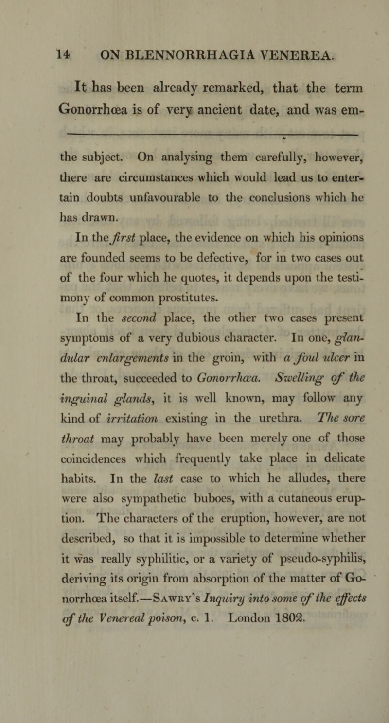 It has been already remarked, that the term Gonorrhoea is of very ancient date, and was em- the subject. On analysing them carefully, however, there are circumstances which would lead us to enter¬ tain doubts unfavourable to the conclusions which he has drawn. In the Jirst place, the evidence on which his opinions are founded seems to be defective, for in tw^o cases out of the four which he quotes, it depends upon the testi¬ mony of common prostitutes. In the second place, the other two cases present symptoms of a very dubious character. In one, glan¬ dular enlargements in the groin, with a foul idcer in the throat, succeeded to Gonorrhoea. SiveUing of the inguinal glands, it is well known, may follow any kind of irritati07i existing in the urethra. The sore throat may probably have been merely one of those coincidences which frequently take place in delicate habits. In the last case to which he alludes, there were also sympathetic buboes, with a cutaneous erup¬ tion. The characters of the eruption, however, are not described, so that it is impossible to determine whether it was really syphilitic, or a variety of pseudo-syphilis, deriving its origin from absorption of the matter of Go- ' norrhoea itself.—Sawry’s Inquiry into some of the effects of the Venereal poison, c. 1. London 1802.