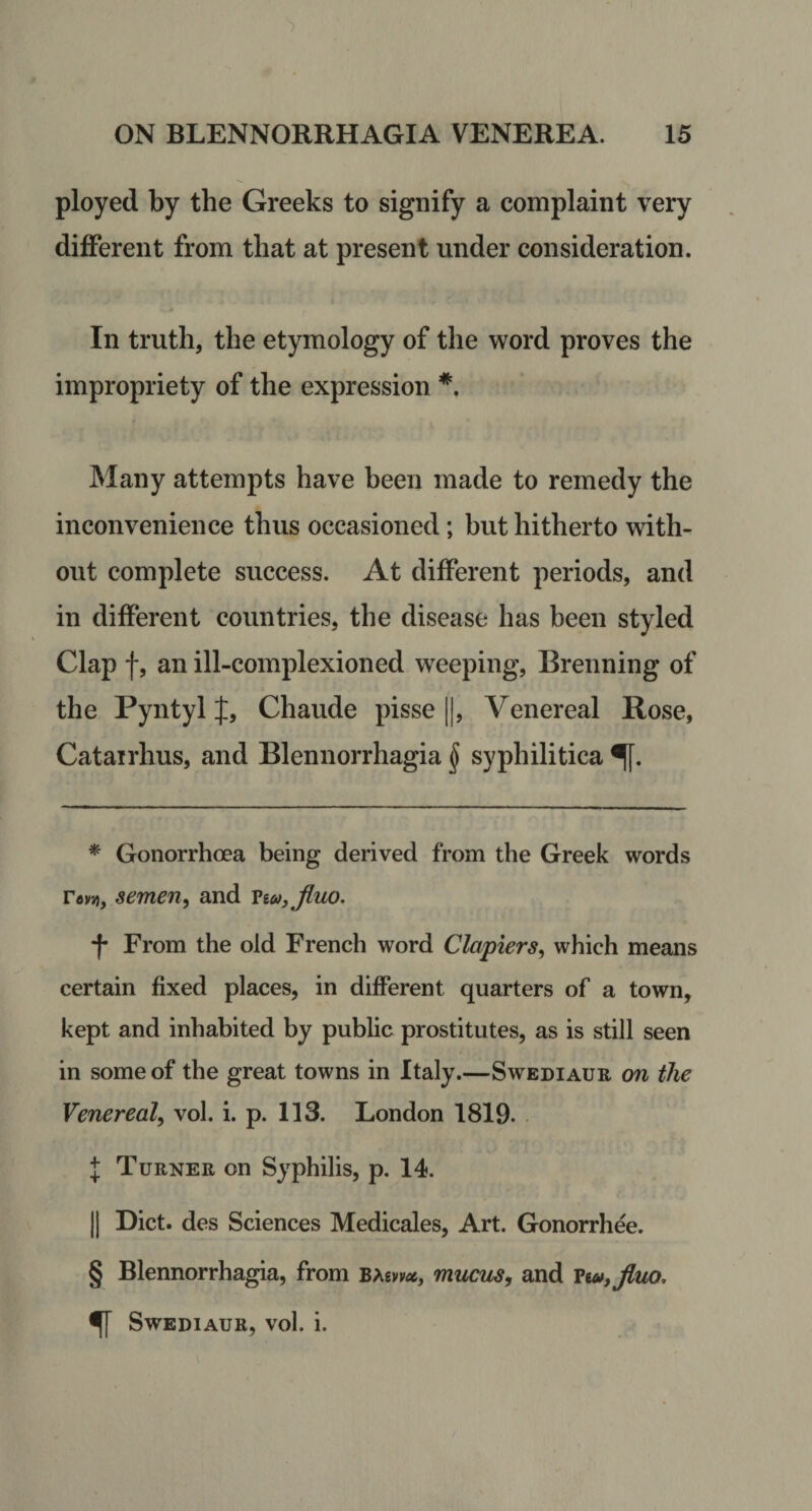 ployed by the Greeks to signify a complaint very different from that at present under consideration. In truth, the etymology of the word proves the impropriety of the expression Many attempts have been made to remedy the inconvenience thus occasioned; but hitherto with¬ out complete success. At different periods, and in different countries, the disease has been styled Clap f, an ill-complexioned weeping, Brenning of the Pyntyl J, Chaude pisse ||, Venereal Rose, Catairhus, and Blennorrhagia § syphilitica * Gonorrhoea being derived from the Greek words re»»), semen, and Viu, Jluo. f From the old French word Clapiers, which means certain fixed places, in different quarters of a town, kept and inhabited by public prostitutes, as is still seen in some of the great towns in Italy.—Swediaur on the Venereal, vol. i. p. 113. London 1819. I Turner on Syphilis, p. 14. II Diet, des Sciences Medicales, Art. Gonorrhee. § Blennorrhagia, from bmwx, miLcm, and Vw,Jluo, ^ Swediaur, vol. i.