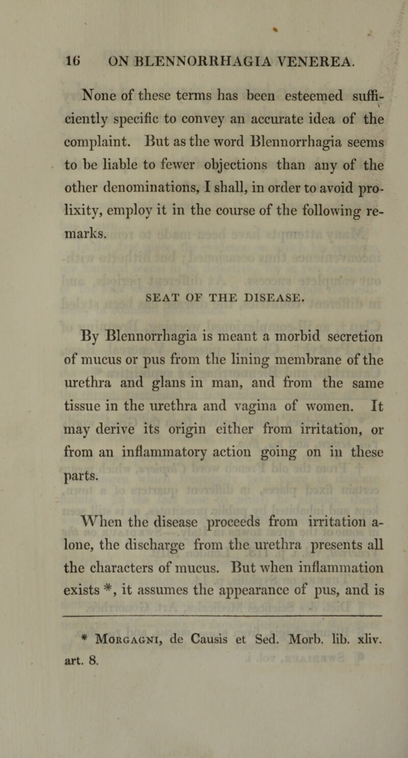 None of these terms has been esteemed suffi- ciently specific to convey an accurate idea of the complaint. But as the word Blennorrhagia seems to he liable to fewer objections than any of the other denominations, I shall, in order to avoid pro¬ lixity, employ it in the course of the following re¬ marks. SEAT OF THE DISEASE. By Blennorrhagia is meant a morbid secretion of mucus or pus from the lining membrane of the urethra and glans in man, and from the same tissue in the urethra and vagina of women. It may derive its origin either from irritation, or from an inflammatory action going on in these parts. When the disease proceeds from irritation a- lone, the discharge from the urethra presents all the characters of mucus. But when inflammation exists *, it assumes the appearance of pus, and is * Morgagni, de Causis et Sed. Morb. lib. xliv.