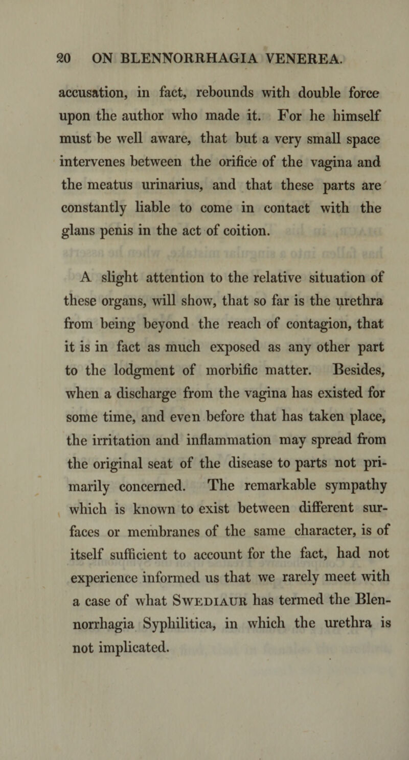 accusation, in fact, rebounds with double force upon the author who made it. For he himself must be well aware, that but a very small space intervenes between the orifice of the vagina and the meatus urinarius, and that these parts are constantly liable to come in contact with the glans penis in the act of coition. A slight attention to the relative situation of these organs, will show, that so far is the urethra from being beyond the reach of contagion, that it is in fact as much exposed as any other part to the lodgment of morbific matter. Besides, when a discharge from the vagina has existed for some time, and even before that has taken place, the irritation and inflammation may spread from the original seat of the disease to parts not pri¬ marily concerned. The remarkable sympathy which is known to exist between different sur¬ faces or membranes of the same character, is of itself sufficient to account for the fact, had not experience informed us that we rarely meet with a case of what Swediaur has termed the Blen- norrhagia Syphilitica, in which the urethra is not implicated.