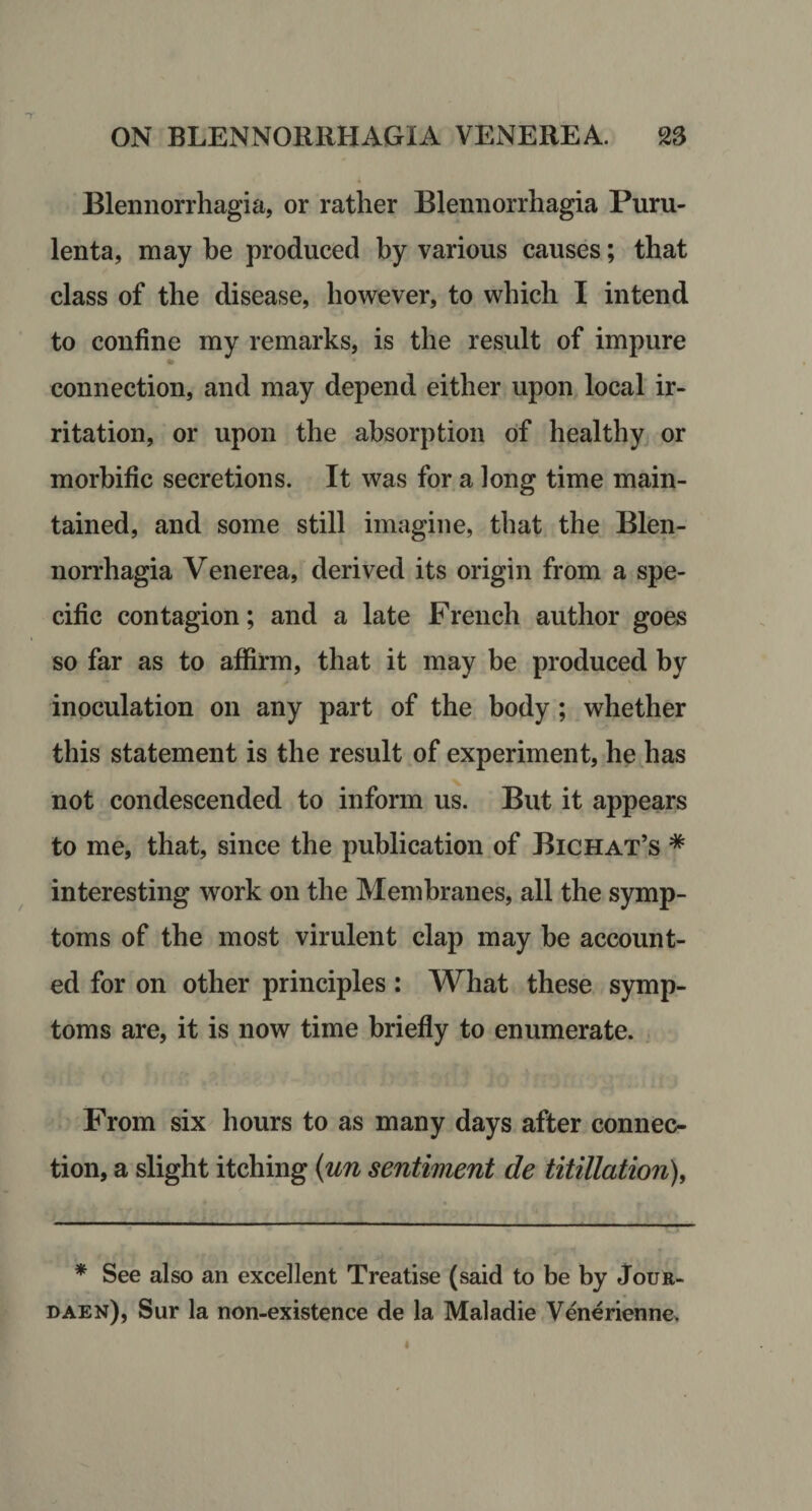 Blennorrhagia, or rather Blennorrhagia Puru- lenta, may be produced by various causes; that class of the disease, however, to which I intend to confine my remarks, is the result of impure connection, and may depend either upon local ir¬ ritation, or upon the absorption of healthy or morbific secretions. It was for a long time main¬ tained, and some still imagine, that the Blen¬ norrhagia Venerea, derived its origin from a spe¬ cific contagion; and a late French author goes so far as to affirm, that it may be produced by \ inoculation on any part of the body; whether this statement is the result of experiment, he has not condescended to inform us. But it appears to me, that, since the publication of Bichat’s * interesting work on the Membranes, all the symp¬ toms of the most virulent clap may be account¬ ed for on other principles : What these symp¬ toms are, it is now time briefly to enumerate. . From six hours to as many days after connec¬ tion, a slight itching {un sentiment de titillation), * See also an excellent Treatise (said to be by Jour- daen), Sur la non-existence de la Maladie Venerienne. I