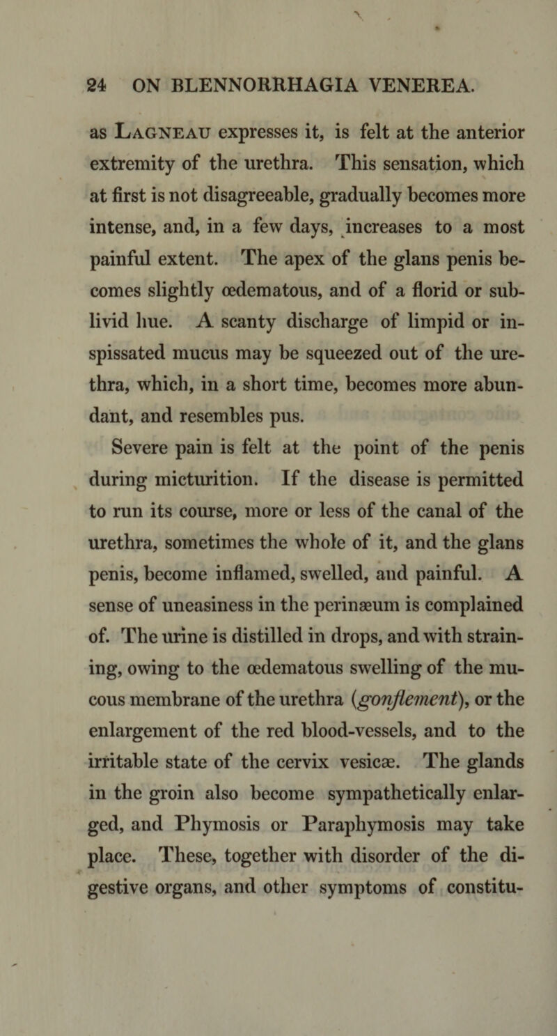 as Lagneau expresses it, is felt at the anterior extremity of the urethra. This sensation, which at first is not disagreeable, gradually becomes more intense, and, in a few days, increases to a most painful extent. The apex of the glans penis be¬ comes slightly oedematous, and of a florid or sub- livid liue. A scanty discharge of limpid or in¬ spissated mucus may be squeezed out of the ure¬ thra, which, in a short time, becomes more abun¬ dant, and resembles pus. Severe pain is felt at the point of the penis during mictiuition. If the disease is permitted to run its course, more or less of the canal of the urethra, sometimes the whole of it, and the glans penis, become inflamed, swelled, and painful. A sense of uneasiness in the perinaeum is complained of. The urine is distilled in drops, and with strain¬ ing, owing to the oedematous swelling of the mu¬ cous membrane of the urethra {gonflement), or the enlargement of the red blood-vessels, and to the irritable state of the cervix vesicae. The glands in the groin also become sympathetically enlar¬ ged, and Phymosis or Paraphymosis may take place. These, together with disorder of the di¬ gestive organs, and other symptoms of constitu-