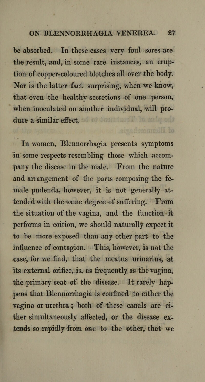 be absorbed. In these cases very foul sores are the result, and, in some rare instances, an erup¬ tion of copper-coloured blotches all over the body. Nor is the latter tfact surprising, when we know, that even the healthy secretions of one person, when inoculated on another individual, will pro¬ duce a similar effect In women, Blennorrhagia presents symptoms insome respects resembling those which accom¬ pany the disease in the male. From the nature and arrangement of the parts composing the fe¬ male pudenda, however, it is not generally at¬ tended with the same degree of suffering. From the situation of the vagina, and the function^ it performs in coition, we should naturally expect it to be more exposed than any other part to the influence of contagion. This, however, is not the &lt;5ase, for we find, that the meatus urinarius, at its external orifice, is, as frequently as the vagina, the primary seat of the disease. It rarely hap¬ pens that Blennorrhagia is confined to either the vagina or urethra; both of these canals are ei¬ ther simultaneously affected, or the disease ex¬ tends so rapidly from one to the other, that we