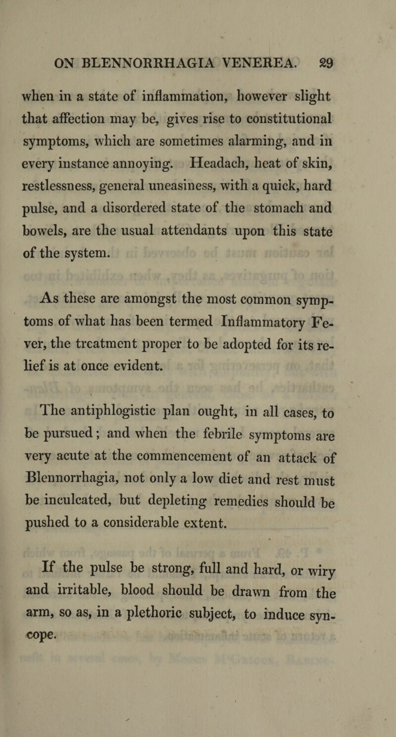 when in a state of inflammation, however slight that affection may be, gives rise to constitutional symptoms, which are sometimes alarming, and in every instance annoying. Headach, heat of skin, restlessness, general uneasiness, with a quick, hard pulse, and a disordered state of the stomach and I bowels, are the usual attendants upon this state of the system. As these are amongst the most common symp¬ toms of what has been termed Inflammatory Fe¬ ver, the treatment proper to be adopted for its re¬ lief is at once evident. The antiphlogistic plan ought, in all cases, to be pursued; and when the febrile symptoms are very acute at the commencement of an attack of Blennorrhagia, not only a low diet and rest must be inculcated, but depleting remedies should be pushed to a considerable extent. If the pulse be strong, full and hard, or wiry and irritable, blood should be drawn from the arm, so as, in a plethoric subject, to induce syn¬ cope. ' '