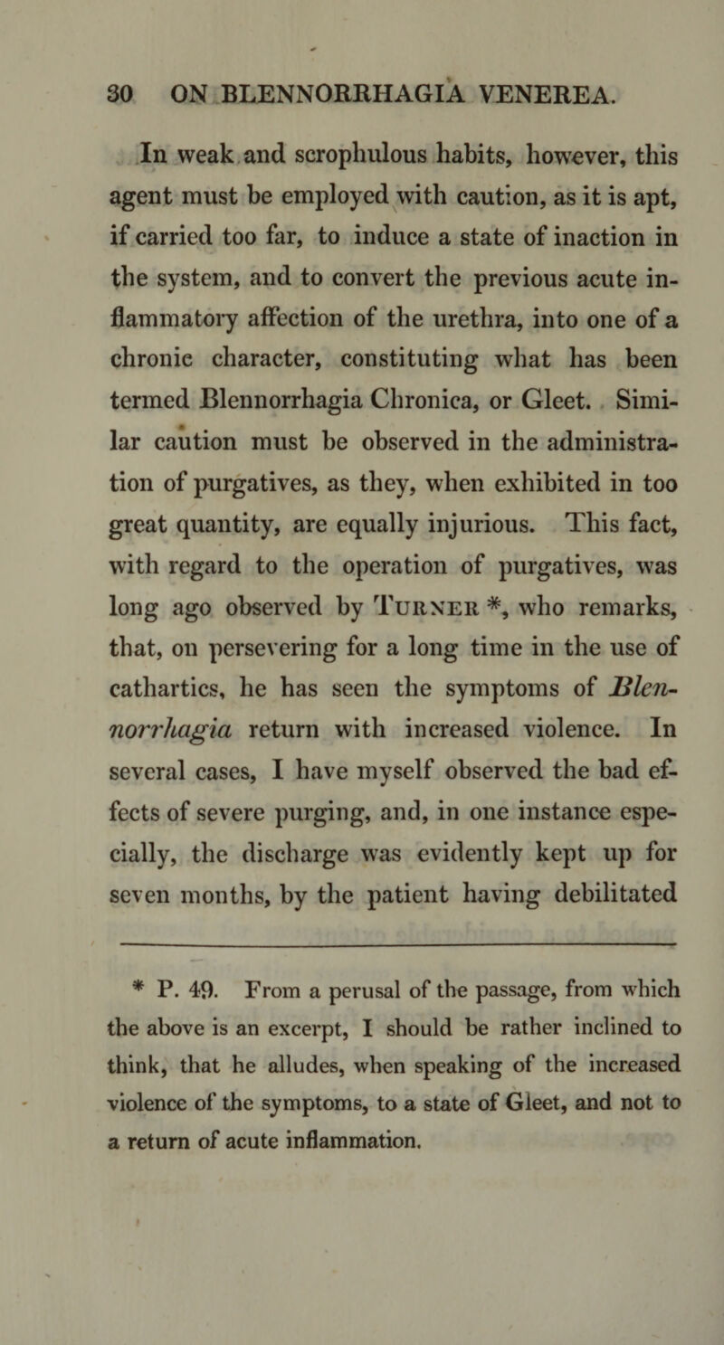 .In weak,and scrophulous habits, however, this agent must be employed with caution, as it is apt, if carried too far, to induce a state of inaction in the system, and to convert the previous acute in- flammatoiy affection of the urethra, into one of a chronic character, constituting what has been termed Blennorrhagia Chronica, or Gleet.. Simi¬ lar caution must be observed in the administra¬ tion of purgatives, as they, when exhibited in too great quantity, are equally injurious. This fact, with regard to the operation of purgatives, was long ago observed by Turner who remarks, that, on persevering for a long time in the use of cathartics, he has seen the symptoms of Blen- norrhagia return with increased violence. In several cases, I have myself observed the bad ef¬ fects of severe purging, and, in one instance espe¬ cially, the discharge was evidently kept up for seven months, by the patient having debilitated * P. 49. From a perusal of the passage, from which the above is an excerpt, I should be rather inclined to think, that he alludes, when speaking of the increased violence of the symptoms, to a state of Gleet, and not to a return of acute inflammation.