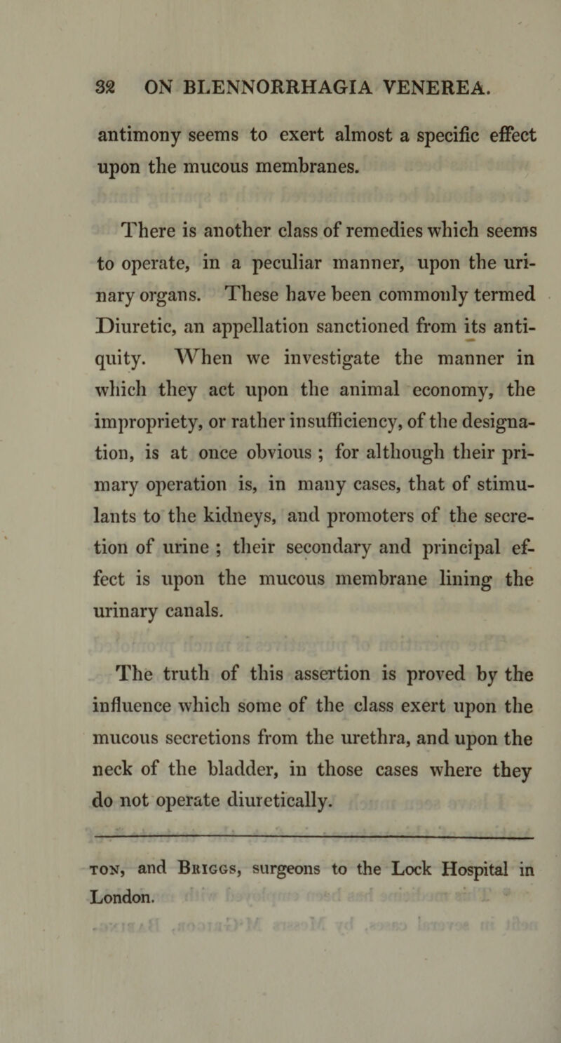 antimony seems to exert almost a specific effect upon the mucous membranes. There is another class of remedies which seems to operate, in a peculiar manner, upon the uri¬ nary organs. These have been commonly termed Diuretic, an appellation sanctioned from its anti¬ quity. When we investigate the manner in which they act upon the animal economy, the impropriety, or rather insufficiency, of the designa¬ tion, is at once obvious ; for although their pri¬ mary operation is, in many cases, that of stimu¬ lants to the kidneys, and promoters of the secre¬ tion of urine ; their secondary and principal ef¬ fect is upon the mucous membrane lining the urinary canals. The truth of this assertion is proved by the influence which some of the class exert upon the mucous secretions from the urethra, and upon the neck of the bladder, in those cases where they do not operate diuretically. ton, and Bkiggs, surgeons to the Lock Hospital in London.