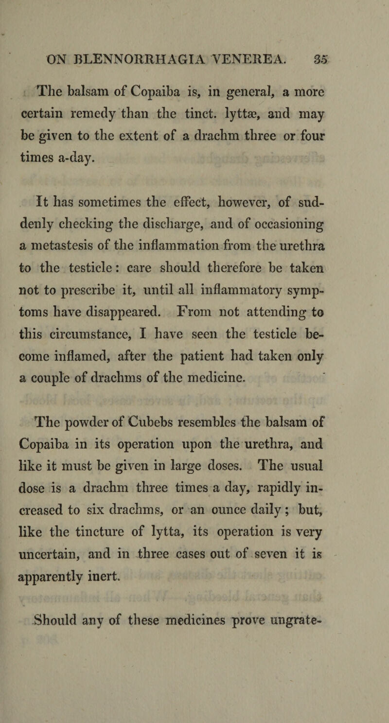 The balsam of Copaiba is, in general, a more certain remedy than the tinct. lyttae, and may be given to the extent of a drachm three or four times a-day. It has sometimes the effect, however, of sud¬ denly checking the discharge, and of occasioning a metastesis of the inflammation from the urethra to the testicle: care should therefore be taken not to prescribe it, until all inflammatory symp¬ toms have disappeared. From not attending to this circumstance, I have seen the testicle be¬ come inflamed, after the patient had taken only a couple of drachms of the medicine. The powder of Cubebs resembles the balsam of Copaiba in its operation upon the urethra, and like it must be given in large doses. The usual dose is a drachm three times a day, rapidly in¬ creased to six drachms, or an ounce daily; but, like the tincture of lytta, its operation is very uncertain, and in three cases out of, seven it is - apparently inert. Should any of these medicines prove ungrate-