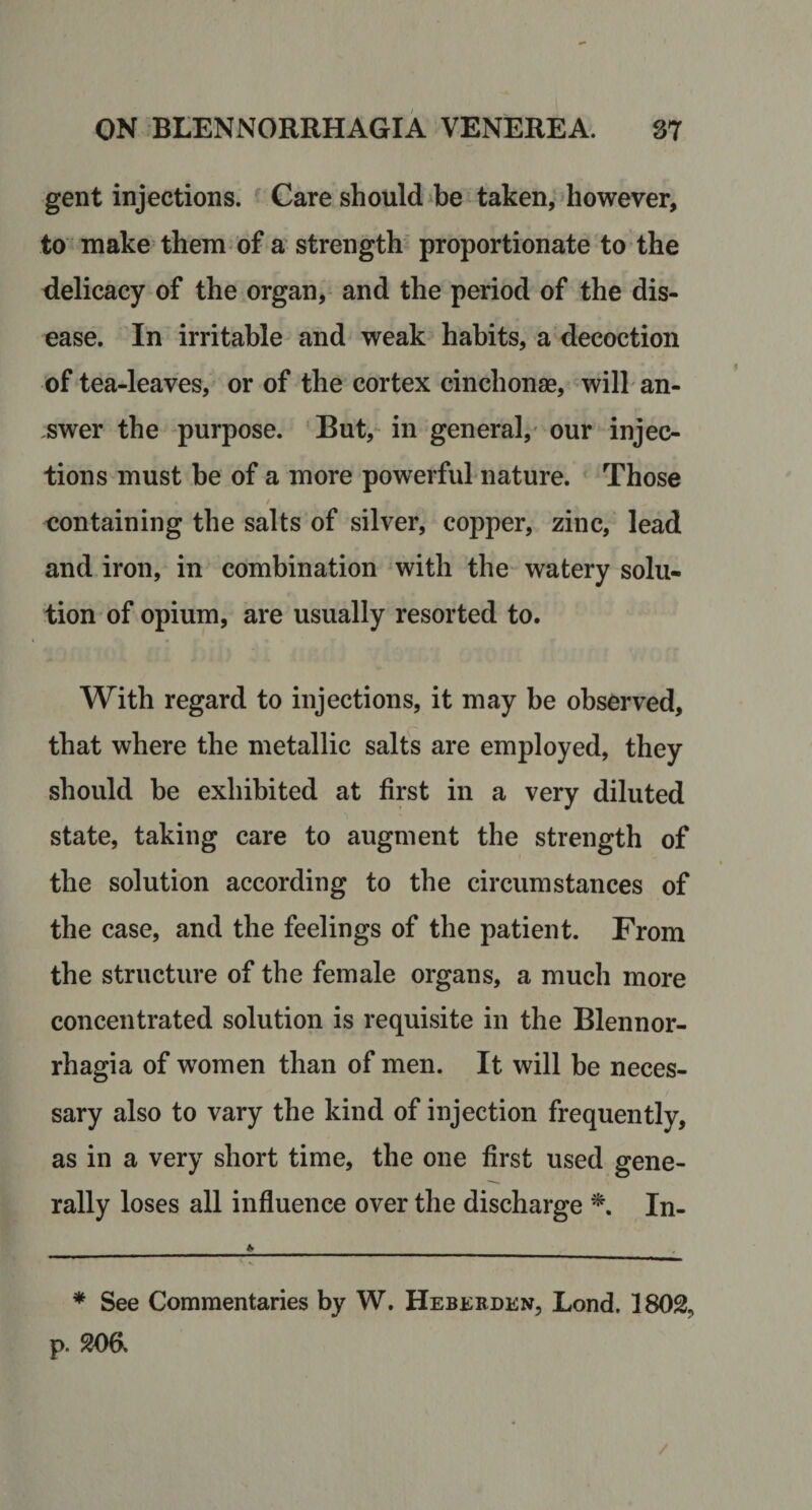 gent injections. Care should ibe taken, however, to make them-of a’ strength proportionate to the delicacy of the organ, and the period of the dis¬ ease. In irritable- and weak habits, a decoction of tea-leaves, or of the cortex cinchonse, will an¬ swer the purpose. But, in general, our injec¬ tions must be of a more powerful nature. Those containing the salts of silver, copper, zinc, lead and iron, in combination with the watery solu¬ tion of opium, are usually resorted to. With regard to injections, it may be observed, that where the metallic salts are employed, they should be exhibited at first in a very diluted state, taking care to augment the strength of the solution according to the circumstances of the case, and the feelings of the patient. From the structure of the female organs, a much more concentrated solution is requisite in the Blennor- rhagia of women than of men. It will be neces¬ sary also to vary the kind of injection frequently, as in a very short time, the one first used gene¬ rally loses all influence over the discharge In- * See Commentaries by W. Heskhden, Lond, 1802, p. 206.