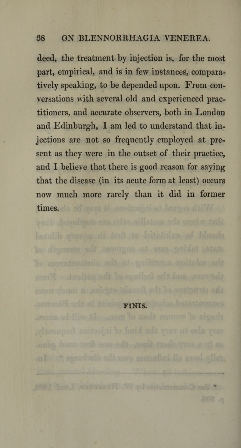 deed, the treatment by injection is, for the most part, empirical, and is in few instances, compara¬ tively speaking, to be depended upon. From con¬ versations with several old and experienced prac¬ titioners, and accm*ate observers, both in London and Edinburgh, I am led to understand that in¬ jections are not so frequently employed at pre¬ sent as they were in the outset of their practice, and I believe that there is good reason for saying that the disease (in its acute form at least) occurs now much more rarely than it did in former times. FINIS.