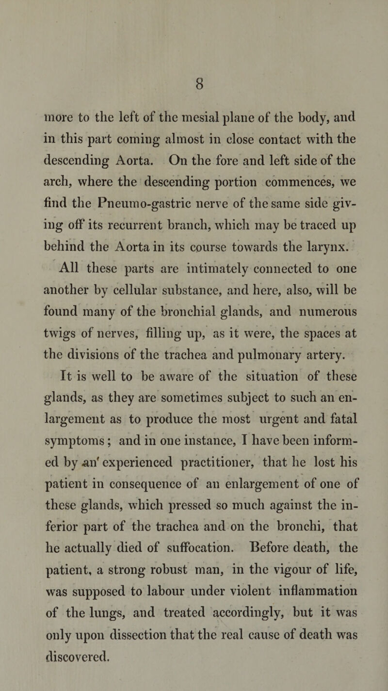more to the left of the mesial plane of the body, and in this part coming almost in close contact with the descending Aorta. On the fore and left side of the arch, where the descending portion commences, we find the Pneumo-gastric nerve of the same side giv¬ ing off its recurrent branch, which may be traced up behind the Aorta in its course towards the larynx. All these parts are intimately connected to one another by cellular substance, and here, also, will be found many of the bronchial glands, and numerous twigs of nerves, filling up, as it were, the spaces at the divisions of the trachea and pulmonary artery. It is well to be aware of the situation of these glands, as they are sometimes subject to such an en¬ largement as to produce the most urgent and fatal symptoms; and in one instance, I have been inform¬ ed by -an' experienced practitioner, that he lost his patient in consequence of an enlargement of one of these glands, which pressed so much against the in¬ ferior part of the trachea and on the bronchi, that he actually died of suffocation. Before death, the patient, a strong robust man, in the vigour of life, was supposed to labour under violent inflammation of the lungs, and treated accordingly, but it was only upon dissection that the real cause of death was discovered.