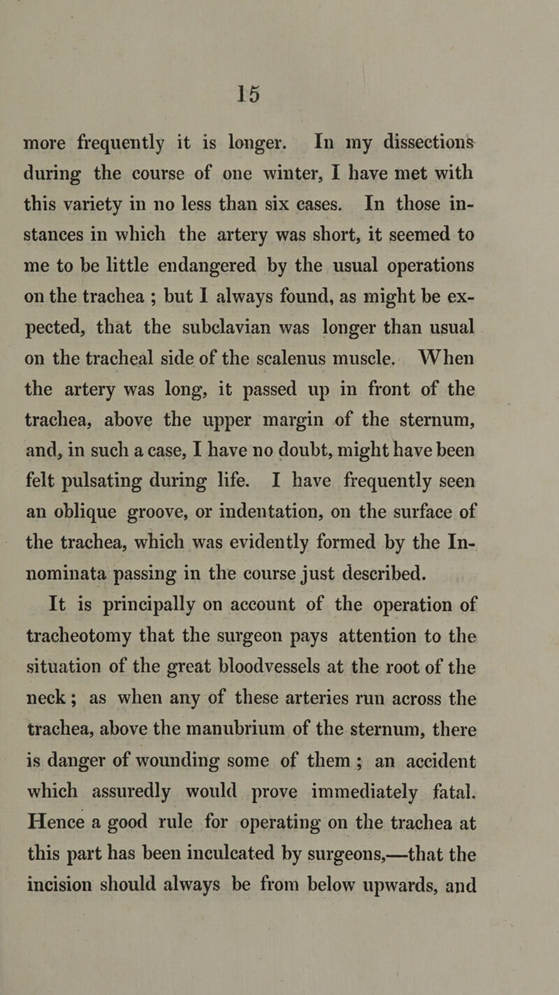 more frequently it is longer. In my dissections during the course of one winter, I have met with this variety in no less than six cases. In those in¬ stances in which the artery was short, it seemed to me to be little endangered by the usual operations on the trachea ; but I always found, as might be ex¬ pected, that the subclavian was longer than usual on the tracheal side of the scalenus muscle. When the artery was long, it passed up in front of the trachea, above the upper margin of the sternum, and, in such a case, I have no doubt, might have been felt pulsating during life. I have frequently seen an oblique groove, or indentation, on the surface of the trachea, which was evidently formed by the In- nominata passing in the course just described. It is principally on account of the operation of tracheotomy that the surgeon pays attention to the situation of the great bloodvessels at the root of the neck; as when any of these arteries run across the trachea, above the manubrium of the sternum, there is danger of wounding some of them ; an accident which assuredly would prove immediately fatal. Hence a good rule for operating on the trachea at this part has been inculcated by surgeons,—that the incision should always be from below upwards, and