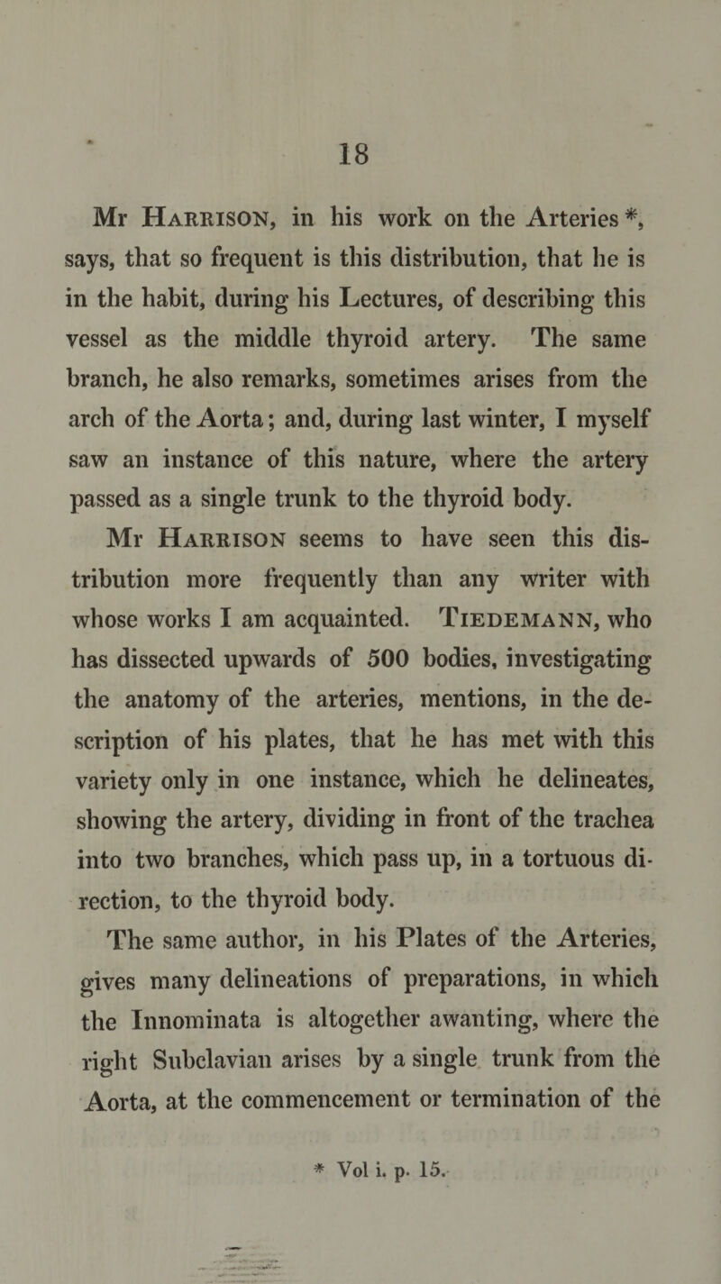 Mr Harrison, in his work on the Arteries *, says, that so frequent is this distribution, that he is in the habit, during his Lectures, of describing this vessel as the middle thyroid artery. The same branch, he also remarks, sometimes arises from the arch of the Aorta; and, during last winter, I myself saw an instance of this nature, where the artery passed as a single trunk to the thyroid body. Mr Harrison seems to have seen this dis¬ tribution more frequently than any writer with whose works I am acquainted. Tiedemann, who has dissected upwards of 500 bodies, investigating the anatomy of the arteries, mentions, in the de¬ scription of his plates, that he has met with this variety only in one instance, which he delineates, showing the artery, dividing in front of the trachea into two branches, which pass up, in a tortuous di¬ rection, to the thyroid body. The same author, in his Plates of the Arteries, gives many delineations of preparations, in which the Innominata is altogether awanting, where the right Subclavian arises by a single trunk from the Aorta, at the commencement or termination of the * Vol i. p. 15.