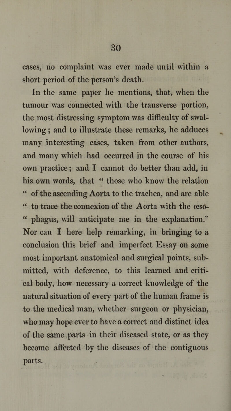 cases, no complaint was ever made until within a short period of the person’s death. In the same paper he mentions, that, when the tumour was connected with the transverse portion, the most distressing symptom was difficulty of swal¬ lowing ; and to illustrate these remarks, he adduces many interesting cases, taken from other authors, and many which had occurred in the course of his own practice; and I cannot do better than add, in his own words, that “ those who know the relation “ of the ascending Aorta to the trachea, and are able “ to trace the connexion of the Aorta with the oeso- “ phagus, will anticipate me in the explanation.” Nor can I here help remarking, in bringing to a conclusion this brief and imperfect Essay on some most important anatomical and surgical points, sub¬ mitted, with deference, to this learned and criti¬ cal body, how necessary a correct knowledge of the natural situation of every part of the human frame is to the medical man, whether surgeon or physician, who may hope ever to have a correct and distinct idea of the same parts in their diseased state, or as they become affected by the diseases of the contiguous parts.