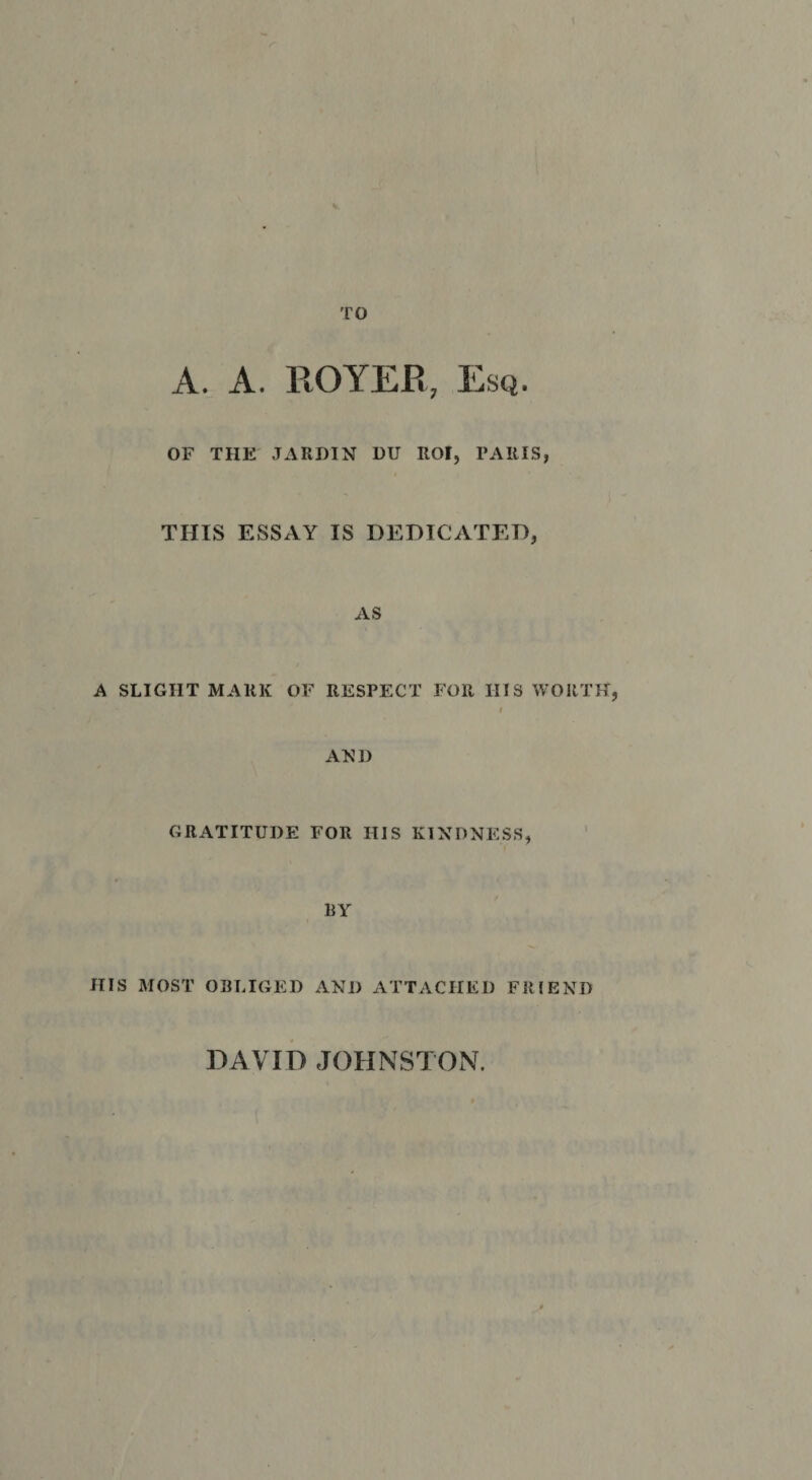 TO A. A. ROYER, Esq. OF THE JARHIN DU ROl, PARIS, THIS ESSAY IS DEDICATED, AS A SLIGHT MARK OF RESPECT FOR HIS WORTH, $ AED GRATITUDE FOR HIS KINDNESS, ' BY HIS MOST OBLIGED AND ATTACHED FRIEND DAVID JOHNSTON.