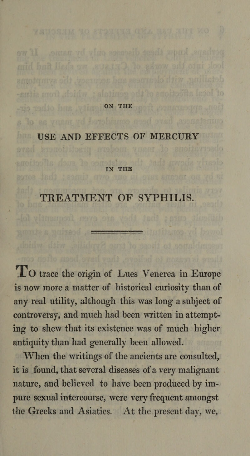 ON THE USE AND EFFECTS OF MERCURY IN THE TREATMENT OF SYPHILIS. ,\ .10 trace the origin of Lues Venerea in Europe is now more a matter of historical curiosity than of any real utility, although this was long a subject of controversy, and much had been written in attempt¬ ing to shew that its existence was of much higher antiquity than had generally been allowed. When the writings of the ancients are consulted, it is found, that several diseases of a very malignant nature, and believed to have been produced by im¬ pure sexual intercourse, were very frequent amongst the Greeks and Asiatics. At the present day, we,