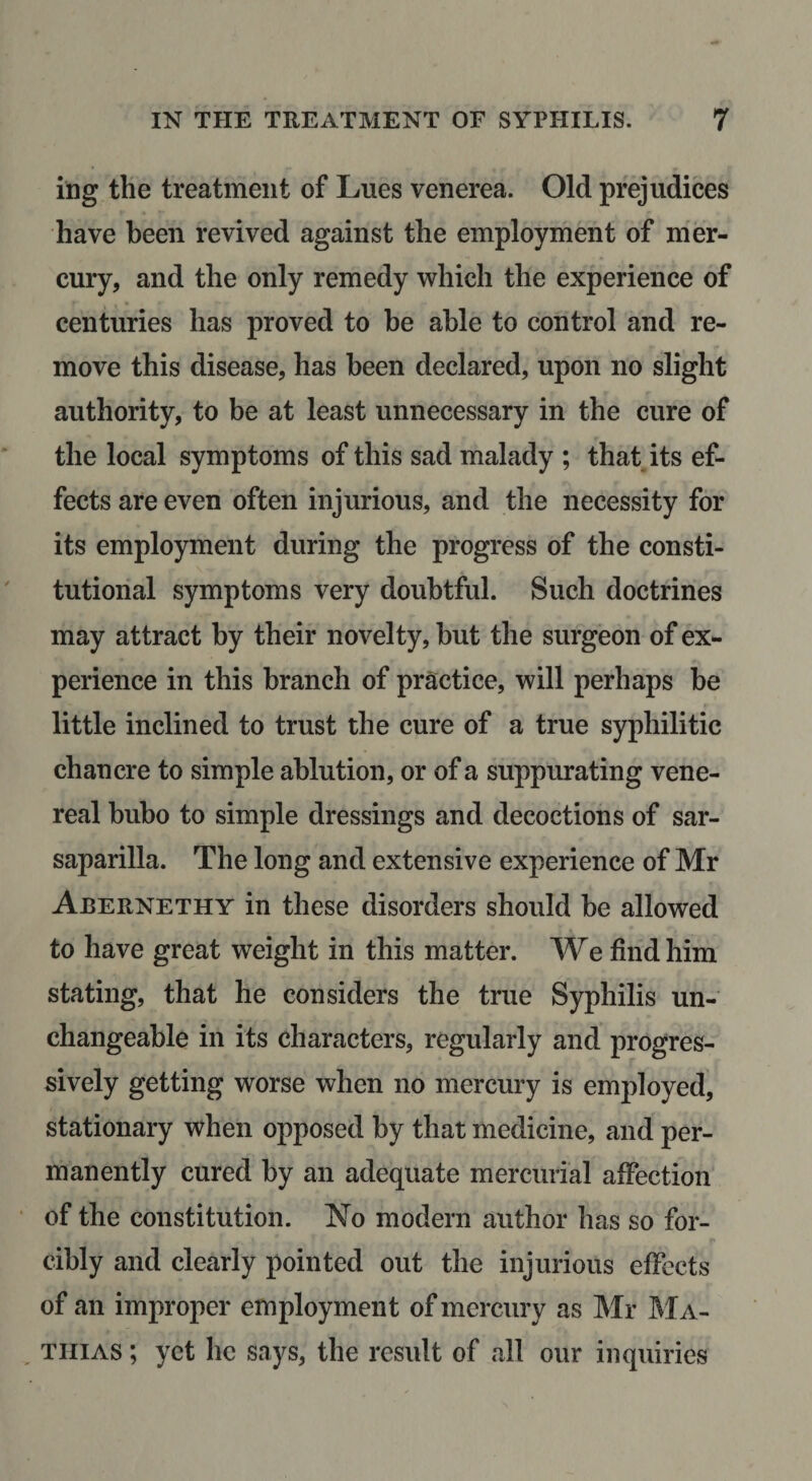 ing the treatment of Lues venerea. Old prejudices have been revived against the employment of mer¬ cury, and the only remedy which the experience of centuries has proved to be able to control and re¬ move this disease, has been declared, upon no slight authority, to be at least unnecessary in the cure of the local symptoms of this sad malady ; that its ef¬ fects are even often injurious, and the necessity for its employment during the progress of the consti¬ tutional symptoms very doubtful. Such doctrines may attract by their novelty, but the surgeon of ex¬ perience in this branch of practice, will perhaps be little inclined to trust the cure of a true syphilitic chancre to simple ablution, or of a suppurating vene¬ real bubo to simple dressings and decoctions of sar¬ saparilla. The long and extensive experience of Mr Abernethy in these disorders should he allowed to have great weight in this matter. We find him stating, that he considers the true Syphilis un¬ changeable in its characters, regularly and progres¬ sively getting worse when no mercury is employed, stationary when opposed by that medicine, and per¬ manently cured by an adequate mercurial affection of the constitution. No modern author has so for¬ cibly and clearly pointed out the injurious effects of an improper employment of mercury as Mr ]\Ia- TiiiAS; yet he says, the result of all our inquiries