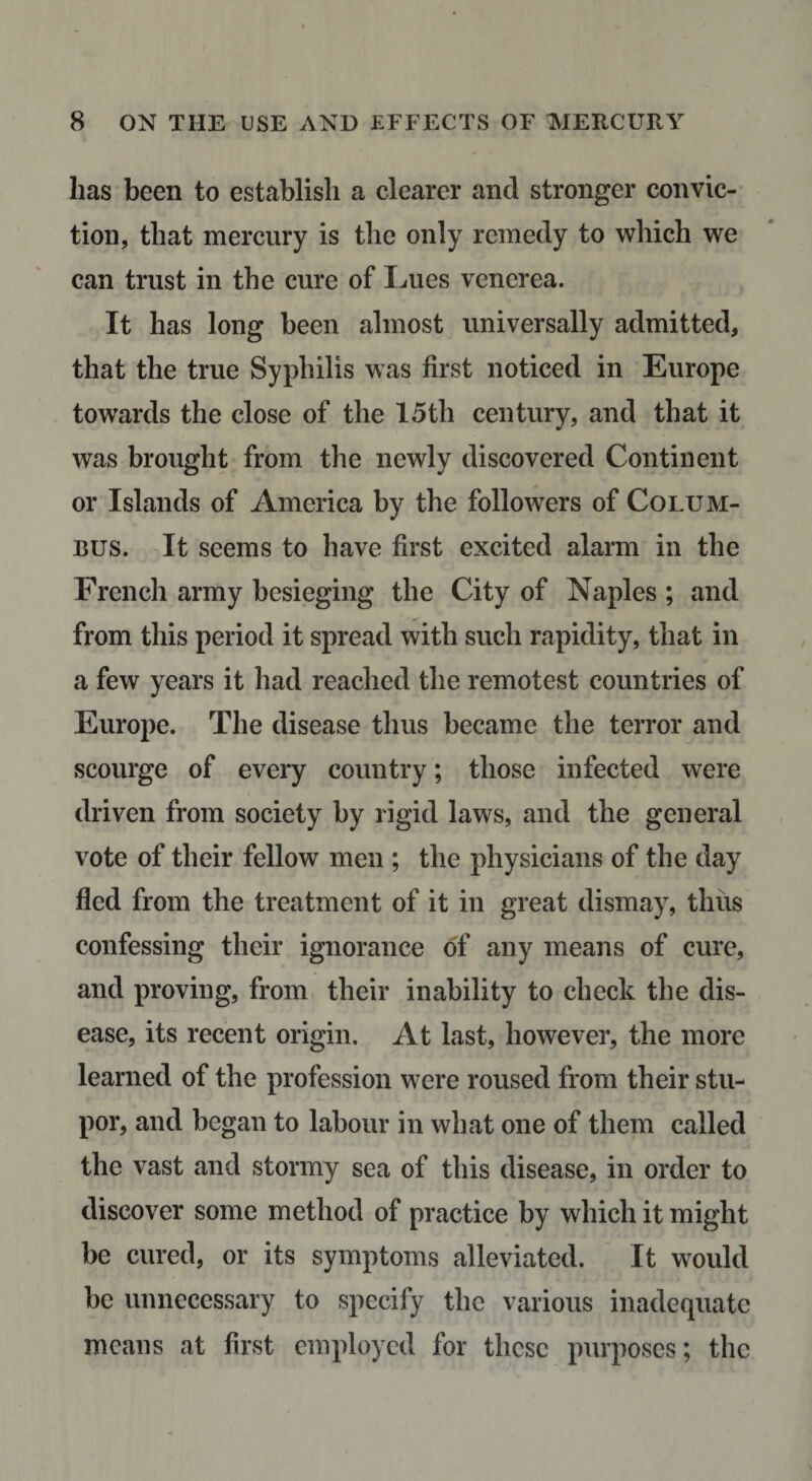 has been to establish a clearer and stronger convic¬ tion, that mercury is the only remedy to which we can trust in the cure of Lues venerea. It has long been almost universally admitted, that the true Syphilis was first noticed in Europe towards the close of the 15tli century, and that it was brought from the newly discovered Continent or Islands of America by the followers of Colum¬ bus. It seems to have first excited alarm in the French army besieging the City of Naples ; and from this period it spread with such rapidity, that in a few years it had reached the remotest countries of Europe. The disease thus became the terror and scourge of every country; those infected were driven from society by rigid laws, and the general vote of their fellow men ; the physicians of the day fled from the treatment of it in great dismay, thus confessing their ignorance of any means of cure, and proving, from their inability to check the dis¬ ease, its recent origin. At last, however, the more learned of the profession were roused from their stu¬ por, and began to labour in what one of them called the vast and stormy sea of this disease, in order to discover some method of practice by which it might be cured, or its symptoms alleviated. It would be unnecessary to specify the various inadequate means at first employed for these purposes; the