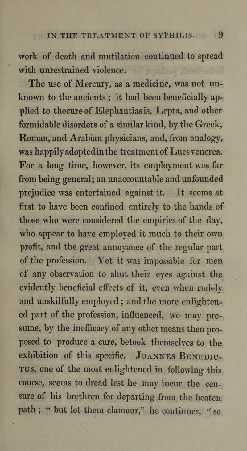 work of death and mutilation continued to spread* with unrestrained violence. . The use of Mercury, as a medicine, was not un¬ known to the ancients ; it had been beneficially ap¬ plied to thecureof Elephantiasis, Lepra, and other formidable disorders of a similar kind, by the Greek, Roman, and Arabian physicians, and, from analogy, was happily adoptedin the treatmentof Luesvenerea. For a long time, however, its employment was far from being general; an unaccountable and unfounded prejudice was entertained against it. It seems at first to have been confined entirely to the hands of those who were considered the empirics of the day, who appear to have employed it much to their own profit, and the great annoyance of the regular part of the profession. Yet it was impossible for men of any observation to shut their eyes against the evidently beneficial effects of it, even when rudely and unskilfully employed; and the more enlighten¬ ed part of the profession, influenced, we may pre¬ sume, by the inefficacy of any other means then pro¬ posed to produce a cure, betook themselves to the exhibition of this specific. Joannes Benedic- Tus, one of the most enlightened in following this course, seems to dread lest he may incur the cen¬ sure of his brethren for departing from^ the beaten path ; “ but let them clamour,” he continues,' “ so