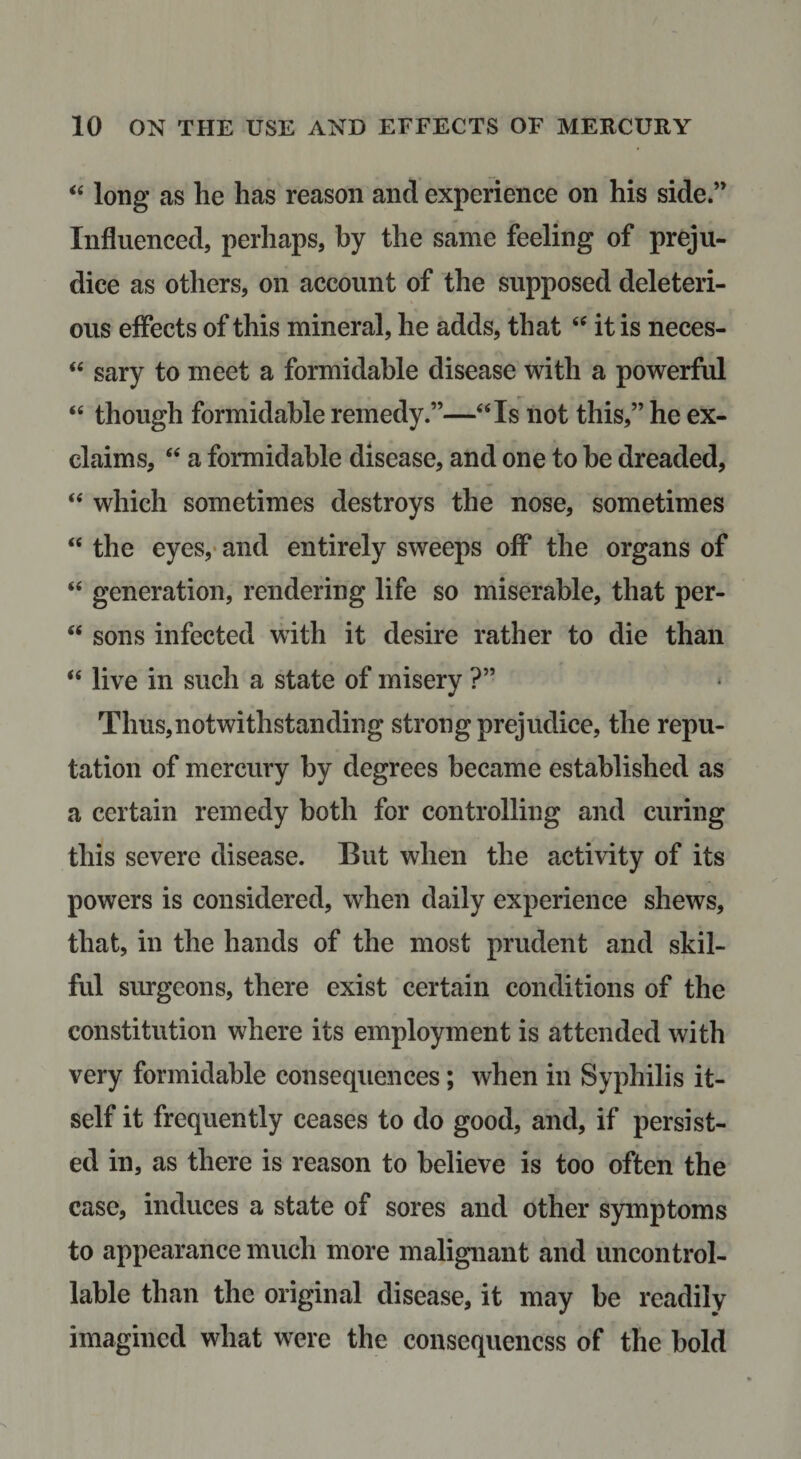 “ long as he has reason and experience on his side.” Influenced, perhaps, by the same feeling of preju¬ dice as others, on account of the supposed deleteri¬ ous effects of this mineral, he adds, that it is neces- sary to meet a formidable disease with a powerful ‘‘ though formidable remedy.”—“Is not this,” he ex¬ claims, “ a formidable disease, and one to be dreaded, “ which sometimes destroys the nose, sometimes “ the eyes,- and entirely sweeps off the organs of “ generation, rendering life so miserable, that per- “ sons infected with it desire rather to die than “ live in such a state of misery ?” Thus,notwithstanding strong prejudice, the repu¬ tation of mercury by degrees became established as a certain remedy both for controlling and curing this severe disease. But when the activity of its powers is considered, when daily experience shews, that, in the hands of the most prudent and skil¬ ful surgeons, there exist certain conditions of the constitution where its employment is attended with very formidable consequences; when in Syphilis it¬ self it frequently ceases to do good, and, if persist¬ ed in, as there is reason to believe is too often the case, induces a state of sores and other symptoms to appearance much more malignant and uncontrol¬ lable than the original disease, it may be readily imagined what were the consequencss of the bold