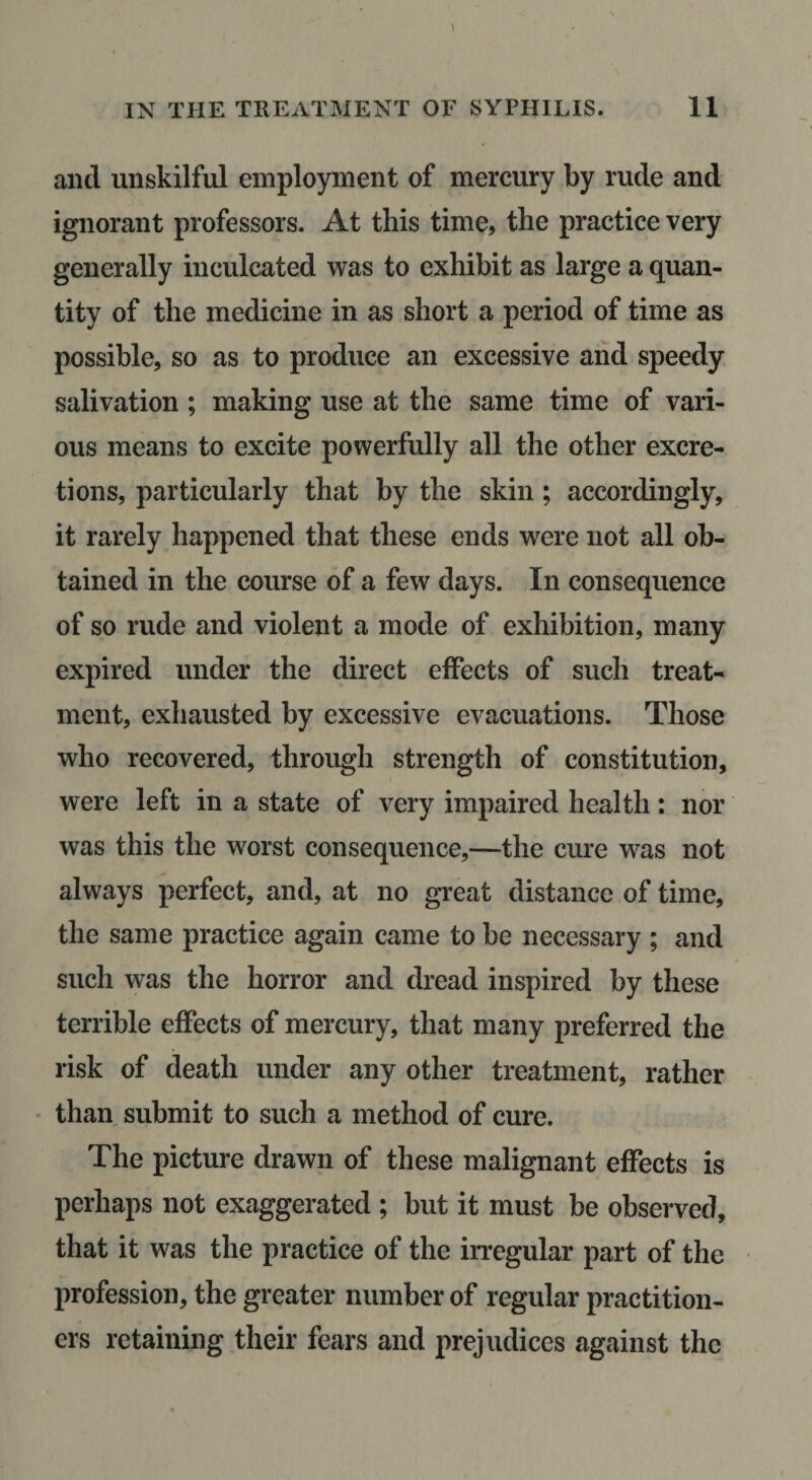 and unskilful employment of mercury by rude and ignorant professors. At this time, the practice very generally inculcated was to exhibit as large a quan¬ tity of the medicine in as short a period of time as possible, so as to produce an excessive and speedy salivation ; making use at the same time of vari¬ ous means to excite powerfully all the other excre¬ tions, particularly that by the skin; accordingly, it rarely happened that these ends were not all ob¬ tained in the course of a few days. In consequence of so rude and violent a mode of exhibition, many expired under the direct effects of such treat¬ ment, exhausted by excessive evacuations. Those who recovered, through strength of constitution, were left in a state of very impaired health: nor was this the worst consequence,—the cm’e was not always perfect, and, at no great distance of time, the same practice again came to be necessary ; and such was the horror and dread inspired by these terrible effects of mercury, that many preferred the risk of death under any other treatment, rather ' than submit to such a method of cure. The picture drawn of these malignant effects is perhaps not exaggerated ; but it must be observed, that it was the practice of the irregular part of the profession, the greater number of regular practition¬ ers retaining their fears and prejudices against the