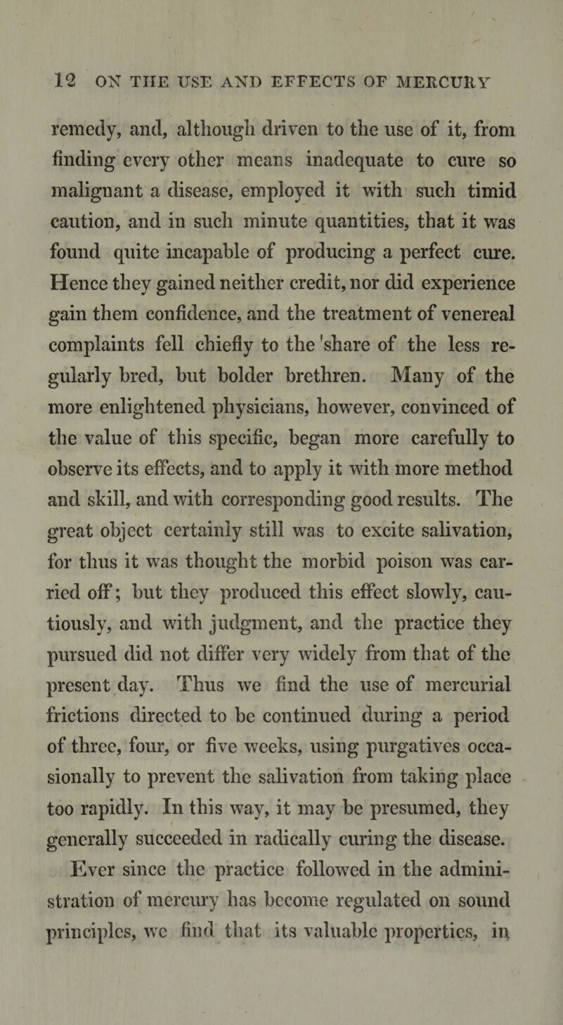 remedy, and, although driven to the use of it, from finding every other means inadequate to cure so malignant a disease, employed it with such timid caution, and in such minute quantities, that it was found quite incapable of producing a perfect cure. Hence they gained neither credit, nor did experience gain them confidence, and the treatment of venereal complaints fell chiefly to the 'share of the less re¬ gularly bred, but bolder brethren. Many of the more enlightened physicians, however, convinced of the value of this specific, began more carefully to observe its elFects, and to apply it with more method and skill, and with corresponding good results. The great object certainly still was to excite salivation, for thus it was thought the morbid poison was car¬ ried off; but they produced this effect slowly, cau¬ tiously, and with judgment, and the practice they pursued did not differ very widely from that of the present day. Thus we find the use of mercurial frictions directed to be continued during a period of three, four, or five weeks, using purgatives occa¬ sionally to prevent the salivation from taking place too rapidly. In this way, it may be presumed, they / generally succeeded in radically curing the disease. Ever since the practice followed in the admini¬ stration of mercury has become regulated on sound principles, we find that its valuable properties, in