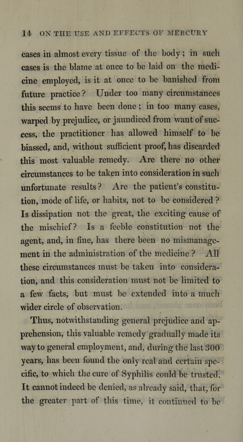 eases in almost every tissue of the body; in such cases is the blame at once to be laid on the medi¬ cine employed, is it at once to be hanislied from future practice ? Under too many circumstances this seems to have been done ; in too many cases, warped by prejudice, or jaundiced from want of suc¬ cess, the practitioner has allowed himself to he biassed, and, without sufficient proof, has discarded this most valuable remedy. Are there no other circumstances to be taken into consideration in such unfortunate results? Are the patient’s constitu¬ tion, mode of life, or habits, not to be considered ? Is dissipation not the great, the exciting cause of the mischief? Is a feeble constitution not the agent, and, in fine, has there been no mismanage¬ ment in the administration of the medicine ? All these circumstances must be taken into considera¬ tion, and this consideration must not be limited to a few facts, but must be extended into a much wider circle of observation. 4 Thus, notwithstanding general prejudice and ap¬ prehension, this valuable remedy gradually made its way to general employment, and, during the last 300 years, has been found the only real and certain spe¬ cific, to which the cure of Syphilis’ could be trusted. It cannot indeed be denied, as already said, that, for the greater part of this time, it continued to he